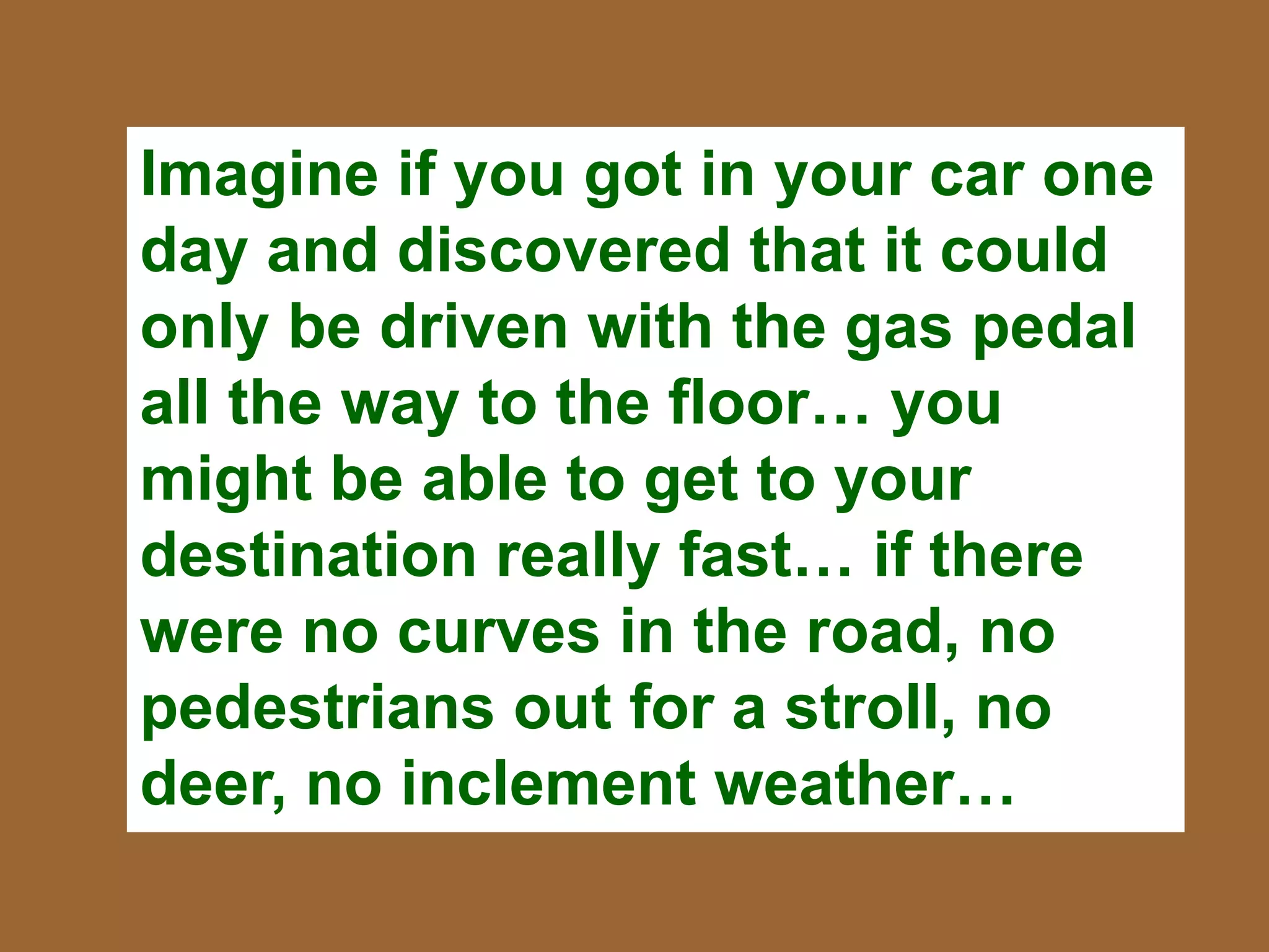 Imagine if you got in your car one
day and discovered that it could
only be driven with the gas pedal
all the way to the floor… you
might be able to get to your
destination really fast… if there
were no curves in the road, no
pedestrians out for a stroll, no
deer, no inclement weather…
 