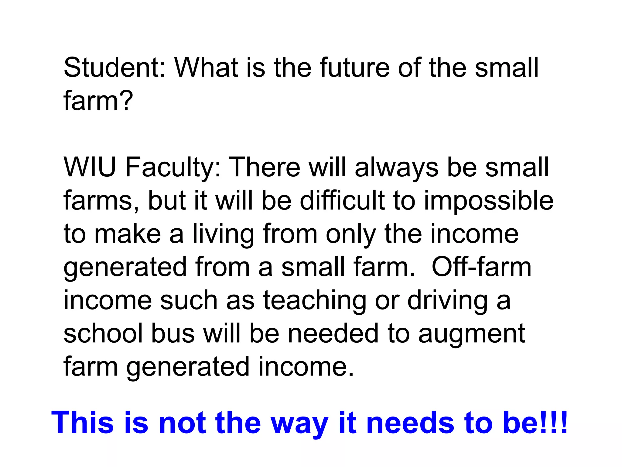 Student: What is the future of the small
farm?

WIU Faculty: There will always be small
farms, but it will be difficult to impossible
to make a living from only the income
generated from a small farm. Off-farm
income such as teaching or driving a
school bus will be needed to augment
farm generated income.

This is not the way it needs to be!!!
 
