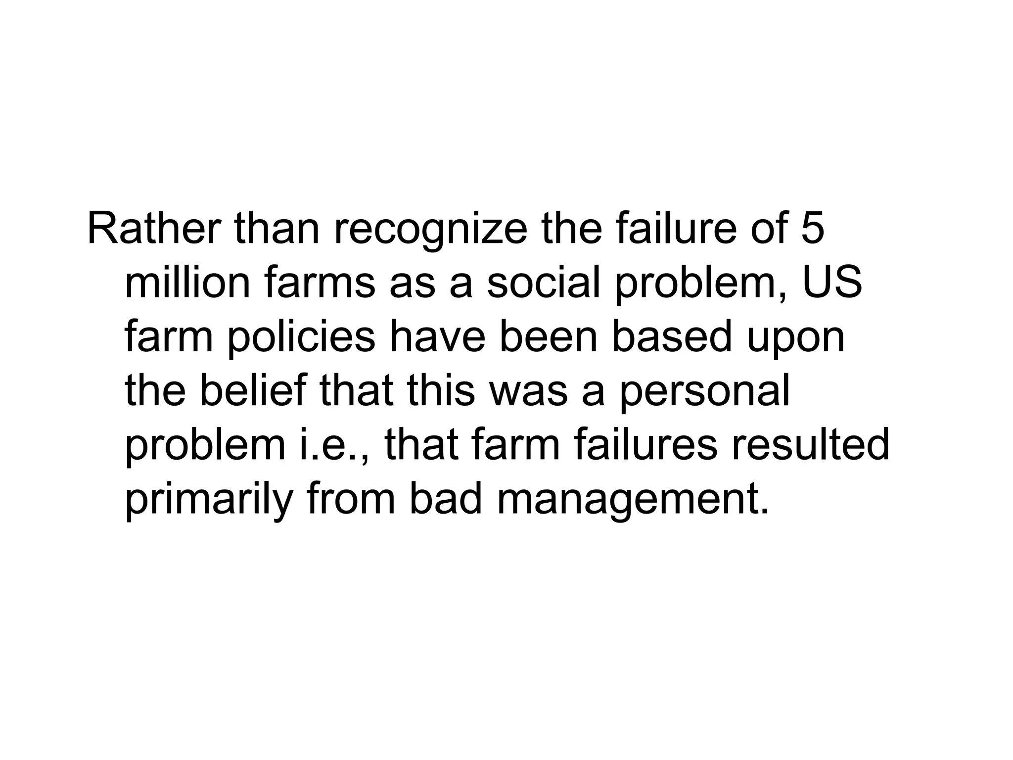 Rather than recognize the failure of 5
 million farms as a social problem, US
 farm policies have been based upon
 the belief that this was a personal
 problem i.e., that farm failures resulted
 primarily from bad management.
 