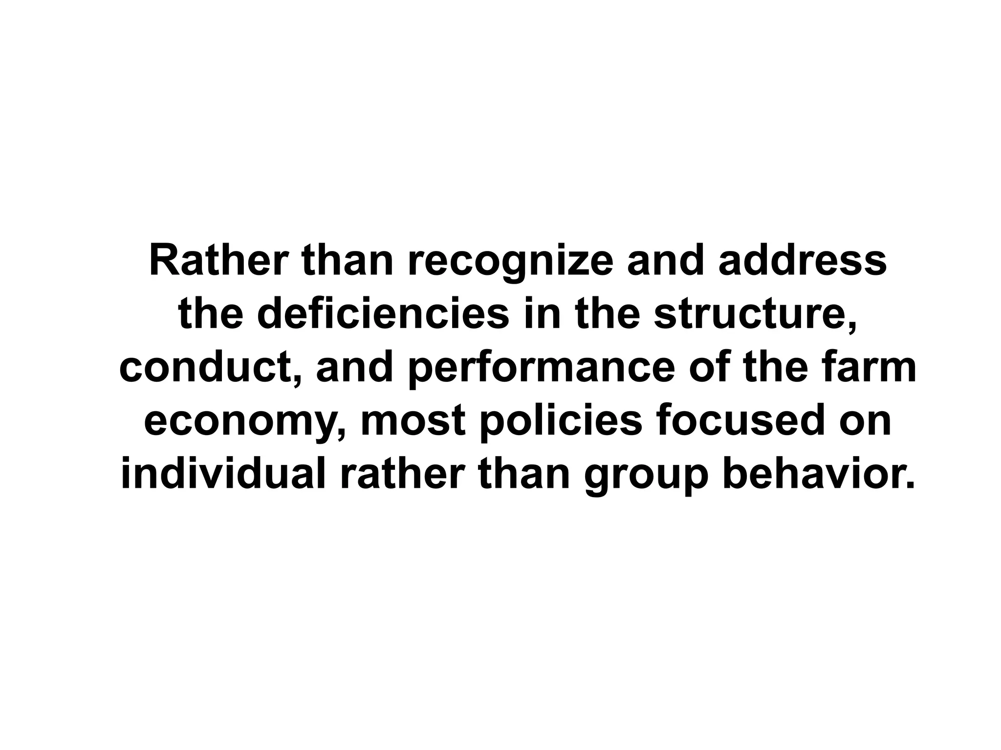 Rather than recognize and address
   the deficiencies in the structure,
conduct, and performance of the farm
 economy, most policies focused on
individual rather than group behavior.
 