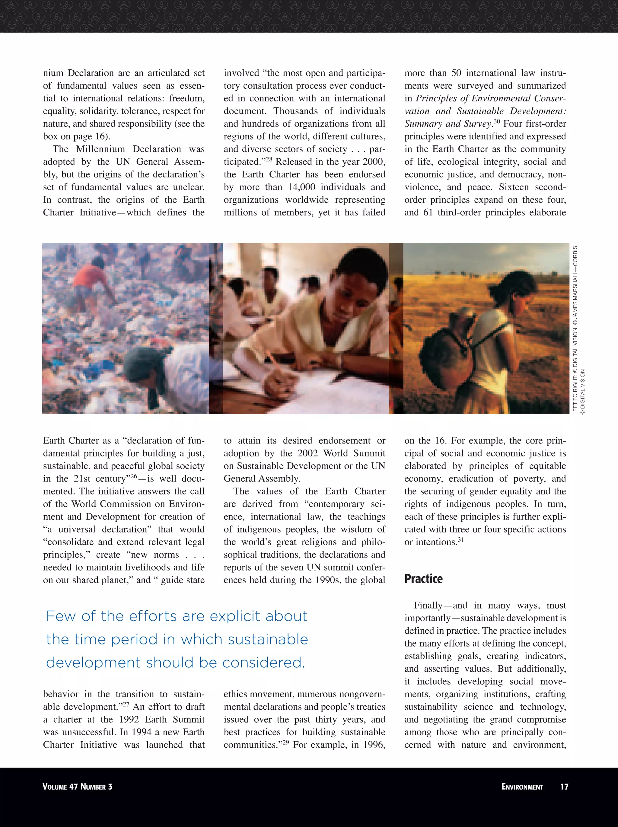 VOLUME 47 NUMBER 2 ENVIRONMENT 17VOLUME 47 NUMBER 3 ENVIRONMENT 17
nium Declaration are an articulated set
of fundamental values seen as essen-
tial to international relations: freedom,
equality, solidarity, tolerance, respect for
nature, and shared responsibility (see the
box on page 16).
The Millennium Declaration was
adopted by the UN General Assem-
bly, but the origins of the declaration’s
set of fundamental values are unclear.
In contrast, the origins of the Earth
Charter Initiative—which defines the
Earth Charter as a “declaration of fun-
damental principles for building a just,
sustainable, and peaceful global society
in the 21st century”26
—is well docu-
mented. The initiative answers the call
of the World Commission on Environ-
ment and Development for creation of
“a universal declaration” that would
“consolidate and extend relevant legal
principles,” create “new norms . . .
needed to maintain livelihoods and life
on our shared planet,” and “ guide state
behavior in the transition to sustain-
able development.”27
An effort to draft
a charter at the 1992 Earth Summit
was unsuccessful. In 1994 a new Earth
Charter Initiative was launched that
involved “the most open and participa-
tory consultation process ever conduct-
ed in connection with an international
document. Thousands of individuals
and hundreds of organizations from all
regions of the world, different cultures,
and diverse sectors of society . . . par-
ticipated.”28
Released in the year 2000,
the Earth Charter has been endorsed
by more than 14,000 individuals and
organizations worldwide representing
millions of members, yet it has failed
to attain its desired endorsement or
adoption by the 2002 World Summit
on Sustainable Development or the UN
General Assembly.
The values of the Earth Charter
are derived from “contemporary sci-
ence, international law, the teachings
of indigenous peoples, the wisdom of
the world’s great religions and philo-
sophical traditions, the declarations and
reports of the seven UN summit confer-
ences held during the 1990s, the global
ethics movement, numerous nongovern-
mental declarations and people’s treaties
issued over the past thirty years, and
best practices for building sustainable
communities.”29
For example, in 1996,
more than 50 international law instru-
ments were surveyed and summarized
in Principles of Environmental Conser-
vation and Sustainable Development:
Summary and Survey.30
Four first-order
principles were identified and expressed
in the Earth Charter as the community
of life, ecological integrity, social and
economic justice, and democracy, non-
violence, and peace. Sixteen second-
order principles expand on these four,
and 61 third-order principles elaborate
on the 16. For example, the core prin-
cipal of social and economic justice is
elaborated by principles of equitable
economy, eradication of poverty, and
the securing of gender equality and the
rights of indigenous peoples. In turn,
each of these principles is further expli-
cated with three or four specific actions
or intentions.31
Practice
Finally—and in many ways, most
importantly—sustainable development is
defined in practice. The practice includes
the many efforts at defining the concept,
establishing goals, creating indicators,
and asserting values. But additionally,
it includes developing social move-
ments, organizing institutions, crafting
sustainability science and technology,
and negotiating the grand compromise
among those who are principally con-
cerned with nature and environment,
Few of the efforts are explicit about
the time period in which sustainable
development should be considered.
LEFTTORIGHT:©DIGITALVISION,©JAMESMARSHALL—CORBIS,
©DIGITALVISION
 