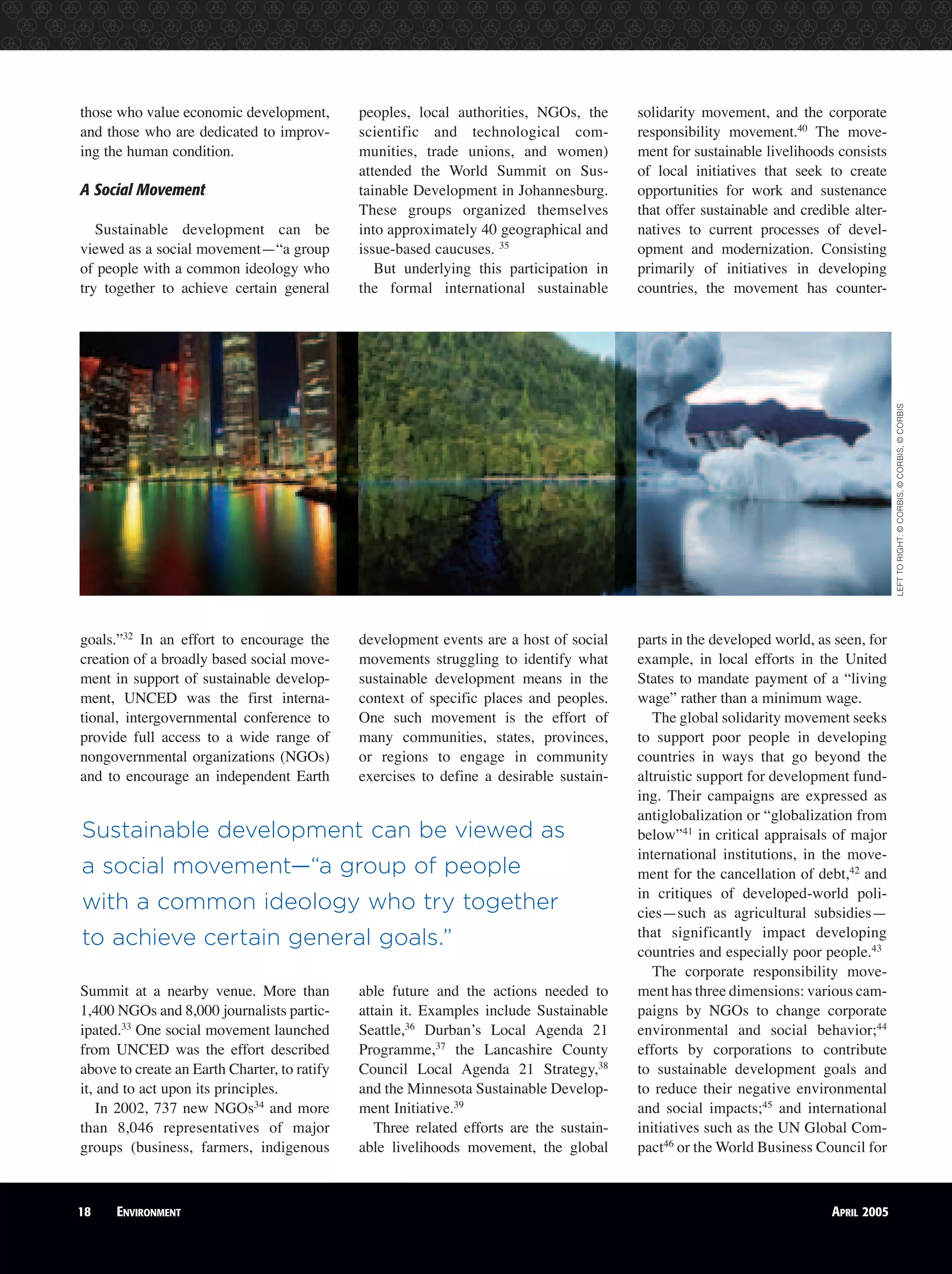those who value economic development,
and those who are dedicated to improv-
ing the human condition.
A Social Movement
Sustainable development can be
viewed as a social movement—“a group
of people with a common ideology who
try together to achieve certain general
goals.”32
In an effort to encourage the
creation of a broadly based social move-
ment in support of sustainable develop-
ment, UNCED was the first interna-
tional, intergovernmental conference to
provide full access to a wide range of
nongovernmental organizations (NGOs)
and to encourage an independent Earth
Summit at a nearby venue. More than
1,400 NGOs and 8,000 journalists partic-
ipated.33
One social movement launched
from UNCED was the effort described
above to create an Earth Charter, to ratify
it, and to act upon its principles.
In 2002, 737 new NGOs34
and more
than 8,046 representatives of major
groups (business, farmers, indigenous
peoples, local authorities, NGOs, the
scientific and technological com-
munities, trade unions, and women)
attended the World Summit on Sus-
tainable Development in Johannesburg.
These groups organized themselves
into approximately 40 geographical and
issue-based caucuses. 35
But underlying this participation in
the formal international sustainable
development events are a host of social
movements struggling to identify what
sustainable development means in the
context of specific places and peoples.
One such movement is the effort of
many communities, states, provinces,
or regions to engage in community
exercises to define a desirable sustain-
able future and the actions needed to
attain it. Examples include Sustainable
Seattle,36
Durban’s Local Agenda 21
Programme,37
the Lancashire County
Council Local Agenda 21 Strategy,38
and the Minnesota Sustainable Develop-
ment Initiative.39
Three related efforts are the sustain-
able livelihoods movement, the global
solidarity movement, and the corporate
responsibility movement.40
The move-
ment for sustainable livelihoods consists
of local initiatives that seek to create
opportunities for work and sustenance
that offer sustainable and credible alter-
natives to current processes of devel-
opment and modernization. Consisting
primarily of initiatives in developing
countries, the movement has counter-
parts in the developed world, as seen, for
example, in local efforts in the United
States to mandate payment of a “living
wage” rather than a minimum wage.
The global solidarity movement seeks
to support poor people in developing
countries in ways that go beyond the
altruistic support for development fund-
ing. Their campaigns are expressed as
antiglobalization or “globalization from
below”41
in critical appraisals of major
international institutions, in the move-
ment for the cancellation of debt,42
and
in critiques of developed-world poli-
cies—such as agricultural subsidies—
that significantly impact developing
countries and especially poor people.43
The corporate responsibility move-
ment has three dimensions: various cam-
paigns by NGOs to change corporate
environmental and social behavior;44
efforts by corporations to contribute
to sustainable development goals and
to reduce their negative environmental
and social impacts;45
and international
initiatives such as the UN Global Com-
pact46
or the World Business Council for
Sustainable development can be viewed as
a social movement—“a group of people
with a common ideology who try together
to achieve certain general goals.”
18 ENVIRONMENT APRIL 2005
LEFTTORIGHT:©CORBIS,©CORBIS,©CORBIS
 