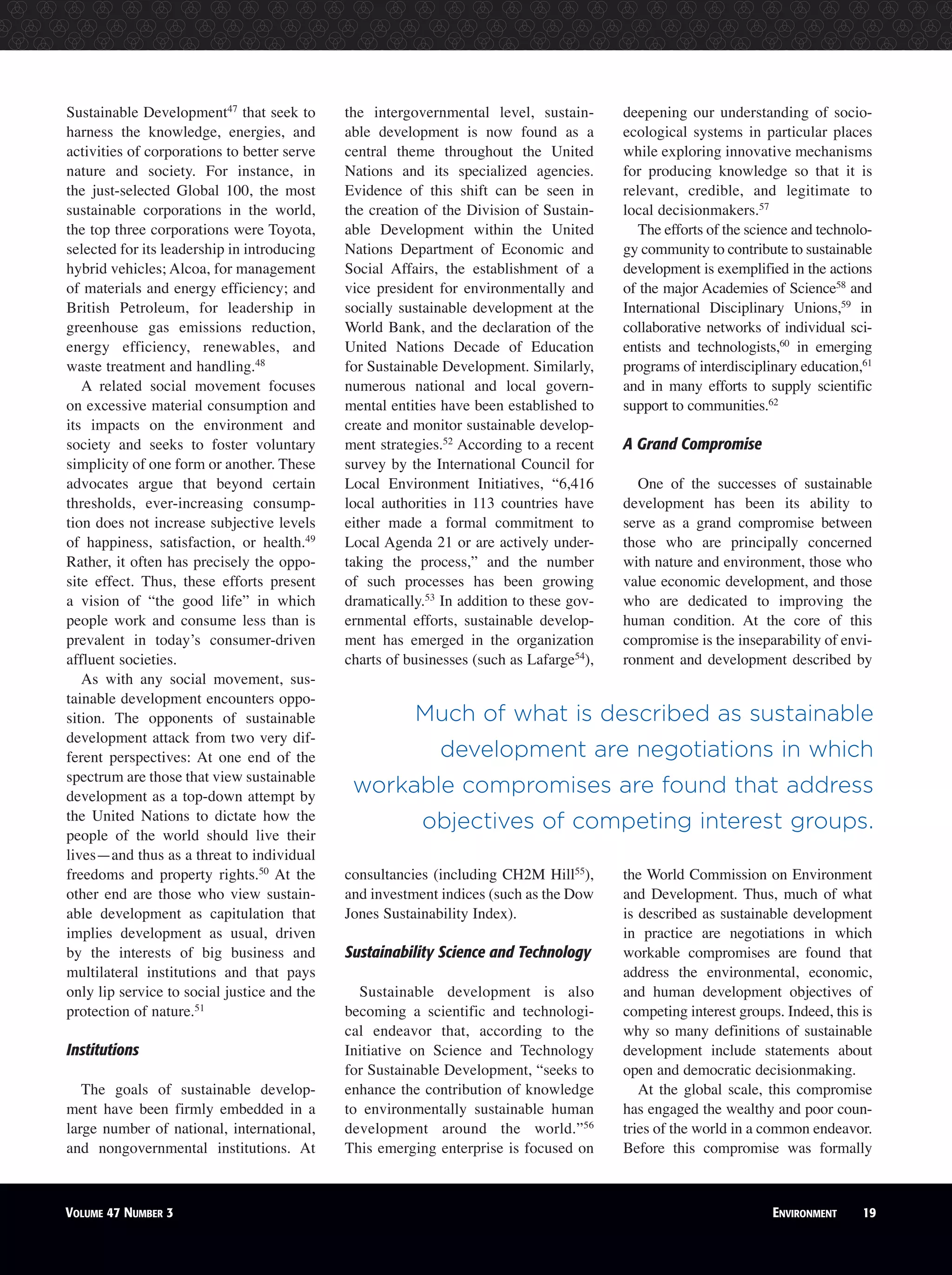 Sustainable Development47
that seek to
harness the knowledge, energies, and
activities of corporations to better serve
nature and society. For instance, in
the just-selected Global 100, the most
sustainable corporations in the world,
the top three corporations were Toyota,
selected for its leadership in introducing
hybrid vehicles; Alcoa, for management
of materials and energy efficiency; and
British Petroleum, for leadership in
greenhouse gas emissions reduction,
energy efficiency, renewables, and
waste treatment and handling.48
A related social movement focuses
on excessive material consumption and
its impacts on the environment and
society and seeks to foster voluntary
simplicity of one form or another. These
advocates argue that beyond certain
thresholds, ever-increasing consump-
tion does not increase subjective levels
of happiness, satisfaction, or health.49
Rather, it often has precisely the oppo-
site effect. Thus, these efforts present
a vision of “the good life” in which
people work and consume less than is
prevalent in today’s consumer-driven
affluent societies.
As with any social movement, sus-
tainable development encounters oppo-
sition. The opponents of sustainable
development attack from two very dif-
ferent perspectives: At one end of the
spectrum are those that view sustainable
development as a top-down attempt by
the United Nations to dictate how the
people of the world should live their
lives—and thus as a threat to individual
freedoms and property rights.50
At the
other end are those who view sustain-
able development as capitulation that
implies development as usual, driven
by the interests of big business and
multilateral institutions and that pays
only lip service to social justice and the
protection of nature.51
Institutions
The goals of sustainable develop-
ment have been firmly embedded in a
large number of national, international,
and nongovernmental institutions. At
the intergovernmental level, sustain-
able development is now found as a
central theme throughout the United
Nations and its specialized agencies.
Evidence of this shift can be seen in
the creation of the Division of Sustain-
able Development within the United
Nations Department of Economic and
Social Affairs, the establishment of a
vice president for environmentally and
socially sustainable development at the
World Bank, and the declaration of the
United Nations Decade of Education
for Sustainable Development. Similarly,
numerous national and local govern-
mental entities have been established to
create and monitor sustainable develop-
ment strategies.52
According to a recent
survey by the International Council for
Local Environment Initiatives, “6,416
local authorities in 113 countries have
either made a formal commitment to
Local Agenda 21 or are actively under-
taking the process,” and the number
of such processes has been growing
dramatically.53
In addition to these gov-
ernmental efforts, sustainable develop-
ment has emerged in the organization
charts of businesses (such as Lafarge54
),
consultancies (including CH2M Hill55
),
and investment indices (such as the Dow
Jones Sustainability Index).
Sustainability Science and Technology
Sustainable development is also
becoming a scientific and technologi-
cal endeavor that, according to the
Initiative on Science and Technology
for Sustainable Development, “seeks to
enhance the contribution of knowledge
to environmentally sustainable human
development around the world.”56
This emerging enterprise is focused on
deepening our understanding of socio-
ecological systems in particular places
while exploring innovative mechanisms
for producing knowledge so that it is
relevant, credible, and legitimate to
local decisionmakers.57
The efforts of the science and technolo-
gy community to contribute to sustainable
development is exemplified in the actions
of the major Academies of Science58
and
International Disciplinary Unions,59
in
collaborative networks of individual sci-
entists and technologists,60
in emerging
programs of interdisciplinary education,61
and in many efforts to supply scientific
support to communities.62
A Grand Compromise
One of the successes of sustainable
development has been its ability to
serve as a grand compromise between
those who are principally concerned
with nature and environment, those who
value economic development, and those
who are dedicated to improving the
human condition. At the core of this
compromise is the inseparability of envi-
ronment and development described by
the World Commission on Environment
and Development. Thus, much of what
is described as sustainable development
in practice are negotiations in which
workable compromises are found that
address the environmental, economic,
and human development objectives of
competing interest groups. Indeed, this is
why so many definitions of sustainable
development include statements about
open and democratic decisionmaking.
At the global scale, this compromise
has engaged the wealthy and poor coun-
tries of the world in a common endeavor.
Before this compromise was formally
VOLUME 47 NUMBER 3 ENVIRONMENT 19
Much of what is described as sustainable
development are negotiations in which
workable compromises are found that address
objectives of competing interest groups.
 