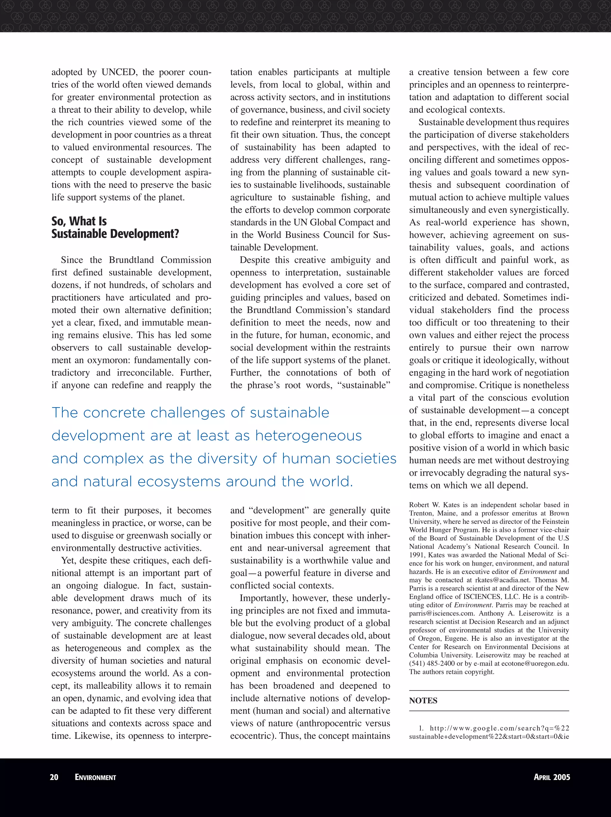 adopted by UNCED, the poorer coun-
tries of the world often viewed demands
for greater environmental protection as
a threat to their ability to develop, while
the rich countries viewed some of the
development in poor countries as a threat
to valued environmental resources. The
concept of sustainable development
attempts to couple development aspira-
tions with the need to preserve the basic
life support systems of the planet.
So, What Is
Sustainable Development?
Since the Brundtland Commission
first defined sustainable development,
dozens, if not hundreds, of scholars and
practitioners have articulated and pro-
moted their own alternative definition;
yet a clear, fixed, and immutable mean-
ing remains elusive. This has led some
observers to call sustainable develop-
ment an oxymoron: fundamentally con-
tradictory and irreconcilable. Further,
if anyone can redefine and reapply the
term to fit their purposes, it becomes
meaningless in practice, or worse, can be
used to disguise or greenwash socially or
environmentally destructive activities.
Yet, despite these critiques, each defi-
nitional attempt is an important part of
an ongoing dialogue. In fact, sustain-
able development draws much of its
resonance, power, and creativity from its
very ambiguity. The concrete challenges
of sustainable development are at least
as heterogeneous and complex as the
diversity of human societies and natural
ecosystems around the world. As a con-
cept, its malleability allows it to remain
an open, dynamic, and evolving idea that
can be adapted to fit these very different
situations and contexts across space and
time. Likewise, its openness to interpre-
tation enables participants at multiple
levels, from local to global, within and
across activity sectors, and in institutions
of governance, business, and civil society
to redefine and reinterpret its meaning to
fit their own situation. Thus, the concept
of sustainability has been adapted to
address very different challenges, rang-
ing from the planning of sustainable cit-
ies to sustainable livelihoods, sustainable
agriculture to sustainable fishing, and
the efforts to develop common corporate
standards in the UN Global Compact and
in the World Business Council for Sus-
tainable Development.
Despite this creative ambiguity and
openness to interpretation, sustainable
development has evolved a core set of
guiding principles and values, based on
the Brundtland Commission’s standard
definition to meet the needs, now and
in the future, for human, economic, and
social development within the restraints
of the life support systems of the planet.
Further, the connotations of both of
the phrase’s root words, “sustainable”
and “development” are generally quite
positive for most people, and their com-
bination imbues this concept with inher-
ent and near-universal agreement that
sustainability is a worthwhile value and
goal—a powerful feature in diverse and
conflicted social contexts.
Importantly, however, these underly-
ing principles are not fixed and immuta-
ble but the evolving product of a global
dialogue, now several decades old, about
what sustainability should mean. The
original emphasis on economic devel-
opment and environmental protection
has been broadened and deepened to
include alternative notions of develop-
ment (human and social) and alternative
views of nature (anthropocentric versus
ecocentric). Thus, the concept maintains
a creative tension between a few core
principles and an openness to reinterpre-
tation and adaptation to different social
and ecological contexts.
Sustainable development thus requires
the participation of diverse stakeholders
and perspectives, with the ideal of rec-
onciling different and sometimes oppos-
ing values and goals toward a new syn-
thesis and subsequent coordination of
mutual action to achieve multiple values
simultaneously and even synergistically.
As real-world experience has shown,
however, achieving agreement on sus-
tainability values, goals, and actions
is often difficult and painful work, as
different stakeholder values are forced
to the surface, compared and contrasted,
criticized and debated. Sometimes indi-
vidual stakeholders find the process
too difficult or too threatening to their
own values and either reject the process
entirely to pursue their own narrow
goals or critique it ideologically, without
engaging in the hard work of negotiation
and compromise. Critique is nonetheless
a vital part of the conscious evolution
of sustainable development—a concept
that, in the end, represents diverse local
to global efforts to imagine and enact a
positive vision of a world in which basic
human needs are met without destroying
or irrevocably degrading the natural sys-
tems on which we all depend.
Robert W. Kates is an independent scholar based in
Trenton, Maine, and a professor emeritus at Brown
University, where he served as director of the Feinstein
World Hunger Program. He is also a former vice-chair
of the Board of Sustainable Development of the U.S
National Academy’s National Research Council. In
1991, Kates was awarded the National Medal of Sci-
ence for his work on hunger, environment, and natural
hazards. He is an executive editor of Environment and
may be contacted at rkates@acadia.net. Thomas M.
Parris is a research scientist at and director of the New
England office of ISCIENCES, LLC. He is a contrib-
uting editor of Environment. Parris may be reached at
parris@isciences.com. Anthony A. Leiserowitz is a
research scientist at Decision Research and an adjunct
professor of environmental studies at the University
of Oregon, Eugene. He is also an investigator at the
Center for Research on Environmental Decisions at
Columbia University. Leiserowitz may be reached at
(541) 485-2400 or by e-mail at ecotone@uoregon.edu.
The authors retain copyright.
NOTES
1. http://www.google.com/search?q=%22
sustainable+development%22&start=0&start=0&ie
20 ENVIRONMENT APRIL 2005
The concrete challenges of sustainable
development are at least as heterogeneous
and complex as the diversity of human societies
and natural ecosystems around the world.
 