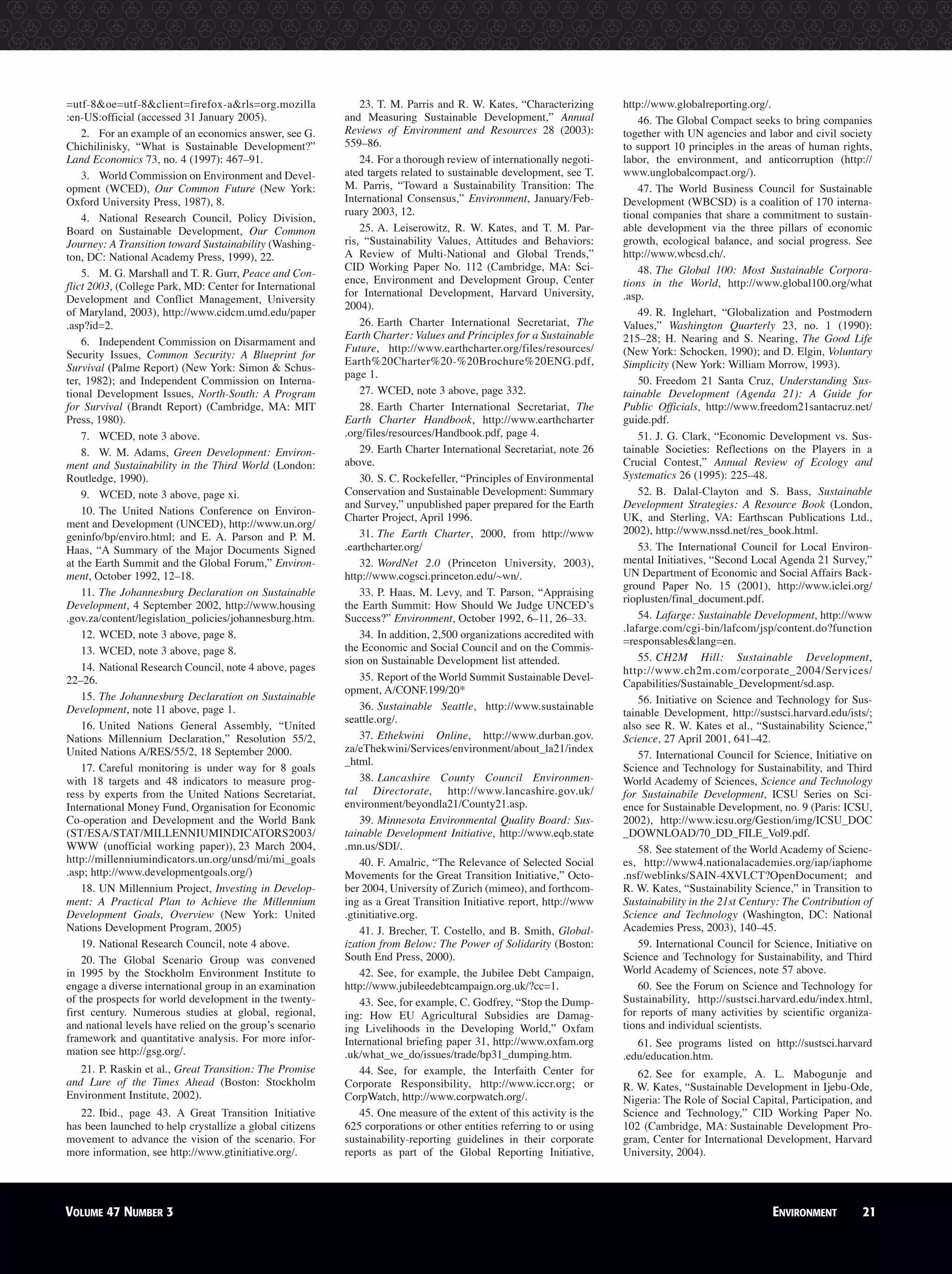 =utf-8&oe=utf-8&client=firefox-a&rls=org.mozilla
:en-US:official (accessed 31 January 2005).
2. For an example of an economics answer, see G.
Chichilinisky, “What is Sustainable Development?”
Land Economics 73, no. 4 (1997): 467–91.
3. World Commission on Environment and Devel-
opment (WCED), Our Common Future (New York:
Oxford University Press, 1987), 8.
4. National Research Council, Policy Division,
Board on Sustainable Development, Our Common
Journey: A Transition toward Sustainability (Washing-
ton, DC: National Academy Press, 1999), 22.
5. M. G. Marshall and T. R. Gurr, Peace and Con-
flict 2003, (College Park, MD: Center for International
Development and Conflict Management, University
of Maryland, 2003), http://www.cidcm.umd.edu/paper
.asp?id=2.
6. Independent Commission on Disarmament and
Security Issues, Common Security: A Blueprint for
Survival (Palme Report) (New York: Simon & Schus-
ter, 1982); and Independent Commission on Interna-
tional Development Issues, North-South: A Program
for Survival (Brandt Report) (Cambridge, MA: MIT
Press, 1980).
7. WCED, note 3 above.
8. W. M. Adams, Green Development: Environ-
ment and Sustainability in the Third World (London:
Routledge, 1990).
9. WCED, note 3 above, page xi.
10. The United Nations Conference on Environ-
ment and Development (UNCED), http://www.un.org/
geninfo/bp/enviro.html; and E. A. Parson and P. M.
Haas, “A Summary of the Major Documents Signed
at the Earth Summit and the Global Forum,” Environ-
ment, October 1992, 12–18.
11. The Johannesburg Declaration on Sustainable
Development, 4 September 2002, http://www.housing
.gov.za/content/legislation_policies/johannesburg.htm.
12. WCED, note 3 above, page 8.
13. WCED, note 3 above, page 8.
14. National Research Council, note 4 above, pages
22–26.
15. The Johannesburg Declaration on Sustainable
Development, note 11 above, page 1.
16. United Nations General Assembly, “United
Nations Millennium Declaration,” Resolution 55/2,
United Nations A/RES/55/2, 18 September 2000.
17. Careful monitoring is under way for 8 goals
with 18 targets and 48 indicators to measure prog-
ress by experts from the United Nations Secretariat,
International Money Fund, Organisation for Economic
Co-operation and Development and the World Bank
(ST/ESA/STAT/MILLENNIUMINDICATORS2003/
WWW (unofficial working paper)), 23 March 2004,
http://millenniumindicators.un.org/unsd/mi/mi_goals
.asp; http://www.developmentgoals.org/)
18. UN Millennium Project, Investing in Develop-
ment: A Practical Plan to Achieve the Millennium
Development Goals, Overview (New York: United
Nations Development Program, 2005)
19. National Research Council, note 4 above.
20. The Global Scenario Group was convened
in 1995 by the Stockholm Environment Institute to
engage a diverse international group in an examination
of the prospects for world development in the twenty-
first century. Numerous studies at global, regional,
and national levels have relied on the group’s scenario
framework and quantitative analysis. For more infor-
mation see http://gsg.org/.
21. P. Raskin et al., Great Transition: The Promise
and Lure of the Times Ahead (Boston: Stockholm
Environment Institute, 2002).
22. Ibid., page 43. A Great Transition Initiative
has been launched to help crystallize a global citizens
movement to advance the vision of the scenario. For
more information, see http://www.gtinitiative.org/.
23. T. M. Parris and R. W. Kates, “Characterizing
and Measuring Sustainable Development,” Annual
Reviews of Environment and Resources 28 (2003):
559–86.
24. For a thorough review of internationally negoti-
ated targets related to sustainable development, see T.
M. Parris, “Toward a Sustainability Transition: The
International Consensus,” Environment, January/Feb-
ruary 2003, 12.
25. A. Leiserowitz, R. W. Kates, and T. M. Par-
ris, “Sustainability Values, Attitudes and Behaviors:
A Review of Multi-National and Global Trends,”
CID Working Paper No. 112 (Cambridge, MA: Sci-
ence, Environment and Development Group, Center
for International Development, Harvard University,
2004).
26. Earth Charter International Secretariat, The
Earth Charter: Values and Principles for a Sustainable
Future, http://www.earthcharter.org/files/resources/
Earth%20Charter%20-%20Brochure%20ENG.pdf,
page 1.
27. WCED, note 3 above, page 332.
28. Earth Charter International Secretariat, The
Earth Charter Handbook, http://www.earthcharter
.org/files/resources/Handbook.pdf, page 4.
29. Earth Charter International Secretariat, note 26
above.
30. S. C. Rockefeller, “Principles of Environmental
Conservation and Sustainable Development: Summary
and Survey,” unpublished paper prepared for the Earth
Charter Project, April 1996.
31. The Earth Charter, 2000, from http://www
.earthcharter.org/
32. WordNet 2.0 (Princeton University, 2003),
http://www.cogsci.princeton.edu/~wn/.
33. P. Haas, M. Levy, and T. Parson, “Appraising
the Earth Summit: How Should We Judge UNCED’s
Success?” Environment, October 1992, 6–11, 26–33.
34. In addition, 2,500 organizations accredited with
the Economic and Social Council and on the Commis-
sion on Sustainable Development list attended.
35. Report of the World Summit Sustainable Devel-
opment, A/CONF.199/20*
36. Sustainable Seattle, http://www.sustainable
seattle.org/.
37. Ethekwini Online, http://www.durban.gov.
za/eThekwini/Services/environment/about_la21/index
_html.
38. Lancashire County Council Environmen-
tal Directorate, http://www.lancashire.gov.uk/
environment/beyondla21/County21.asp.
39. Minnesota Environmental Quality Board: Sus-
tainable Development Initiative, http://www.eqb.state
.mn.us/SDI/.
40. F. Amalric, “The Relevance of Selected Social
Movements for the Great Transition Initiative,” Octo-
ber 2004, University of Zurich (mimeo), and forthcom-
ing as a Great Transition Initiative report, http://www
.gtinitiative.org.
41. J. Brecher, T. Costello, and B. Smith, Global-
ization from Below: The Power of Solidarity (Boston:
South End Press, 2000).
42. See, for example, the Jubilee Debt Campaign,
http://www.jubileedebtcampaign.org.uk/?cc=1.
43. See, for example, C. Godfrey, “Stop the Dump-
ing: How EU Agricultural Subsidies are Damag-
ing Livelihoods in the Developing World,” Oxfam
International briefing paper 31, http://www.oxfam.org
.uk/what_we_do/issues/trade/bp31_dumping.htm.
44. See, for example, the Interfaith Center for
Corporate Responsibility, http://www.iccr.org; or
CorpWatch, http://www.corpwatch.org/.
45. One measure of the extent of this activity is the
625 corporations or other entities referring to or using
sustainability-reporting guidelines in their corporate
reports as part of the Global Reporting Initiative,
http://www.globalreporting.org/.
46. The Global Compact seeks to bring companies
together with UN agencies and labor and civil society
to support 10 principles in the areas of human rights,
labor, the environment, and anticorruption (http://
www.unglobalcompact.org/).
47. The World Business Council for Sustainable
Development (WBCSD) is a coalition of 170 interna-
tional companies that share a commitment to sustain-
able development via the three pillars of economic
growth, ecological balance, and social progress. See
http://www.wbcsd.ch/.
48. The Global 100: Most Sustainable Corpora-
tions in the World, http://www.global100.org/what
.asp.
49. R. Inglehart, “Globalization and Postmodern
Values,” Washington Quarterly 23, no. 1 (1990):
215–28; H. Nearing and S. Nearing, The Good Life
(New York: Schocken, 1990); and D. Elgin, Voluntary
Simplicity (New York: William Morrow, 1993).
50. Freedom 21 Santa Cruz, Understanding Sus-
tainable Development (Agenda 21): A Guide for
Public Officials, http://www.freedom21santacruz.net/
guide.pdf.
51. J. G. Clark, “Economic Development vs. Sus-
tainable Societies: Reflections on the Players in a
Crucial Contest,” Annual Review of Ecology and
Systematics 26 (1995): 225–48.
52. B. Dalal-Clayton and S. Bass, Sustainable
Development Strategies: A Resource Book (London,
UK, and Sterling, VA: Earthscan Publications Ltd.,
2002), http://www.nssd.net/res_book.html.
53. The International Council for Local Environ-
mental Initiatives, “Second Local Agenda 21 Survey,”
UN Department of Economic and Social Affairs Back-
ground Paper No. 15 (2001), http://www.iclei.org/
rioplusten/final_document.pdf.
54. Lafarge: Sustainable Development, http://www
.lafarge.com/cgi-bin/lafcom/jsp/content.do?function
=responsables&lang=en.
55. CH2M Hill: Sustainable Development,
http://www.ch2m.com/corporate_2004/Services/
Capabilities/Sustainable_Development/sd.asp.
56. Initiative on Science and Technology for Sus-
tainable Development, http://sustsci.harvard.edu/ists/;
also see R. W. Kates et al., “Sustainability Science,”
Science, 27 April 2001, 641–42.
57. International Council for Science, Initiative on
Science and Technology for Sustainability, and Third
World Academy of Sciences, Science and Technology
for Sustainabile Development, ICSU Series on Sci-
ence for Sustainable Development, no. 9 (Paris: ICSU,
2002), http://www.icsu.org/Gestion/img/ICSU_DOC
_DOWNLOAD/70_DD_FILE_Vol9.pdf.
58. See statement of the World Academy of Scienc-
es, http://www4.nationalacademies.org/iap/iaphome
.nsf/weblinks/SAIN-4XVLCT?OpenDocument; and
R. W. Kates, “Sustainability Science,” in Transition to
Sustainability in the 21st Century: The Contribution of
Science and Technology (Washington, DC: National
Academies Press, 2003), 140–45.
59. International Council for Science, Initiative on
Science and Technology for Sustainability, and Third
World Academy of Sciences, note 57 above.
60. See the Forum on Science and Technology for
Sustainability, http://sustsci.harvard.edu/index.html,
for reports of many activities by scientific organiza-
tions and individual scientists.
61. See programs listed on http://sustsci.harvard
.edu/education.htm.
62. See for example, A. L. Mabogunje and
R. W. Kates, “Sustainable Development in Ijebu-Ode,
Nigeria: The Role of Social Capital, Participation, and
Science and Technology,” CID Working Paper No.
102 (Cambridge, MA: Sustainable Development Pro-
gram, Center for International Development, Harvard
University, 2004).
VOLUME 47 NUMBER 3 ENVIRONMENT 21
 