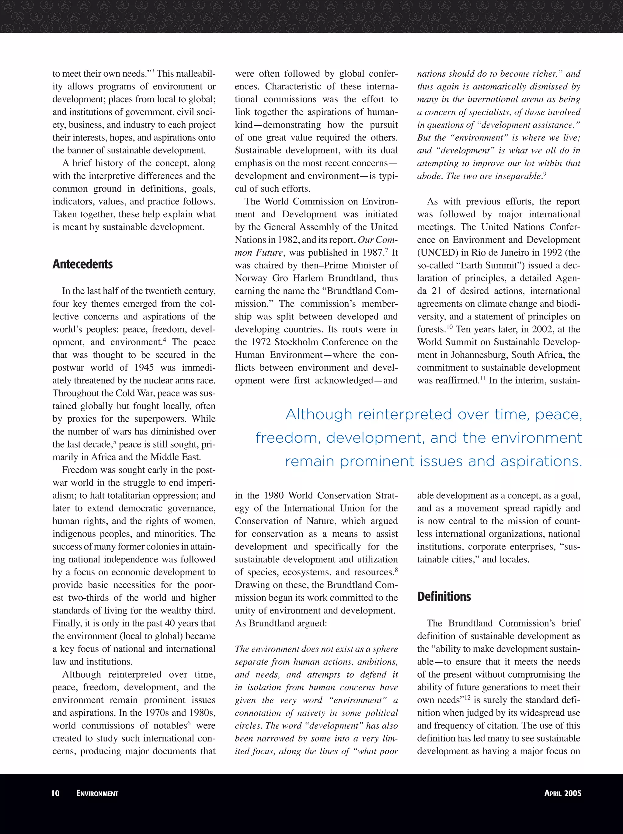 10 ENVIRONMENT APRIL 2005
to meet their own needs.”3
This malleabil-
ity allows programs of environment or
development; places from local to global;
and institutions of government, civil soci-
ety, business, and industry to each project
their interests, hopes, and aspirations onto
the banner of sustainable development.
A brief history of the concept, along
with the interpretive differences and the
common ground in definitions, goals,
indicators, values, and practice follows.
Taken together, these help explain what
is meant by sustainable development.
Antecedents
In the last half of the twentieth century,
four key themes emerged from the col-
lective concerns and aspirations of the
world’s peoples: peace, freedom, devel-
opment, and environment.4
The peace
that was thought to be secured in the
postwar world of 1945 was immedi-
ately threatened by the nuclear arms race.
Throughout the Cold War, peace was sus-
tained globally but fought locally, often
by proxies for the superpowers. While
the number of wars has diminished over
the last decade,5
peace is still sought, pri-
marily in Africa and the Middle East.
Freedom was sought early in the post-
war world in the struggle to end imperi-
alism; to halt totalitarian oppression; and
later to extend democratic governance,
human rights, and the rights of women,
indigenous peoples, and minorities. The
success of many former colonies in attain-
ing national independence was followed
by a focus on economic development to
provide basic necessities for the poor-
est two-thirds of the world and higher
standards of living for the wealthy third.
Finally, it is only in the past 40 years that
the environment (local to global) became
a key focus of national and international
law and institutions.
Although reinterpreted over time,
peace, freedom, development, and the
environment remain prominent issues
and aspirations. In the 1970s and 1980s,
world commissions of notables6
were
created to study such international con-
cerns, producing major documents that
were often followed by global confer-
ences. Characteristic of these interna-
tional commissions was the effort to
link together the aspirations of human-
kind—demonstrating how the pursuit
of one great value required the others.
Sustainable development, with its dual
emphasis on the most recent concerns—
development and environment—is typi-
cal of such efforts.
The World Commission on Environ-
ment and Development was initiated
by the General Assembly of the United
Nations in 1982, and its report, Our Com-
mon Future, was published in 1987.7
It
was chaired by then–Prime Minister of
Norway Gro Harlem Brundtland, thus
earning the name the “Brundtland Com-
mission.” The commission’s member-
ship was split between developed and
developing countries. Its roots were in
the 1972 Stockholm Conference on the
Human Environment—where the con-
flicts between environment and devel-
opment were first acknowledged—and
in the 1980 World Conservation Strat-
egy of the International Union for the
Conservation of Nature, which argued
for conservation as a means to assist
development and specifically for the
sustainable development and utilization
of species, ecosystems, and resources.8
Drawing on these, the Brundtland Com-
mission began its work committed to the
unity of environment and development.
As Brundtland argued:
The environment does not exist as a sphere
separate from human actions, ambitions,
and needs, and attempts to defend it
in isolation from human concerns have
given the very word “environment” a
connotation of naivety in some political
circles. The word “development” has also
been narrowed by some into a very lim-
ited focus, along the lines of “what poor
nations should do to become richer,” and
thus again is automatically dismissed by
many in the international arena as being
a concern of specialists, of those involved
in questions of “development assistance.”
But the “environment” is where we live;
and “development” is what we all do in
attempting to improve our lot within that
abode. The two are inseparable.9
As with previous efforts, the report
was followed by major international
meetings. The United Nations Confer-
ence on Environment and Development
(UNCED) in Rio de Janeiro in 1992 (the
so-called “Earth Summit”) issued a dec-
laration of principles, a detailed Agen-
da 21 of desired actions, international
agreements on climate change and biodi-
versity, and a statement of principles on
forests.10
Ten years later, in 2002, at the
World Summit on Sustainable Develop-
ment in Johannesburg, South Africa, the
commitment to sustainable development
was reaffirmed.11
In the interim, sustain-
able development as a concept, as a goal,
and as a movement spread rapidly and
is now central to the mission of count-
less international organizations, national
institutions, corporate enterprises, “sus-
tainable cities,” and locales.
Definitions
The Brundtland Commission’s brief
definition of sustainable development as
the “ability to make development sustain-
able—to ensure that it meets the needs
of the present without compromising the
ability of future generations to meet their
own needs”12
is surely the standard defi-
nition when judged by its widespread use
and frequency of citation. The use of this
definition has led many to see sustainable
development as having a major focus on
Although reinterpreted over time, peace,
freedom, development, and the environment
remain prominent issues and aspirations.
10 ENVIRONMENT APRIL 2005
 
