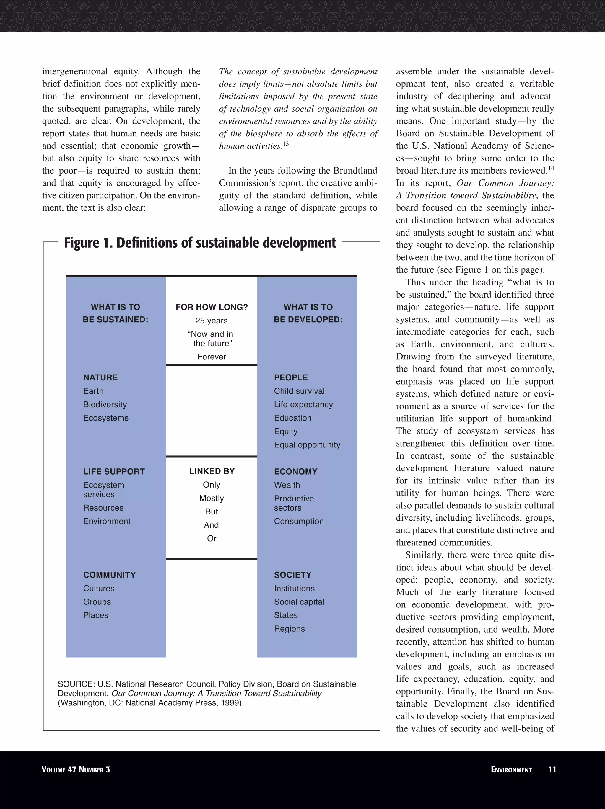 intergenerational equity. Although the
brief definition does not explicitly men-
tion the environment or development,
the subsequent paragraphs, while rarely
quoted, are clear. On development, the
report states that human needs are basic
and essential; that economic growth—
but also equity to share resources with
the poor—is required to sustain them;
and that equity is encouraged by effec-
tive citizen participation. On the environ-
ment, the text is also clear:
The concept of sustainable development
does imply limits—not absolute limits but
limitations imposed by the present state
of technology and social organization on
environmental resources and by the ability
of the biosphere to absorb the effects of
human activities.13
In the years following the Brundtland
Commission’s report, the creative ambi-
guity of the standard definition, while
allowing a range of disparate groups to
assemble under the sustainable devel-
opment tent, also created a veritable
industry of deciphering and advocat-
ing what sustainable development really
means. One important study—by the
Board on Sustainable Development of
the U.S. National Academy of Scienc-
es—sought to bring some order to the
broad literature its members reviewed.14
In its report, Our Common Journey:
A Transition toward Sustainability, the
board focused on the seemingly inher-
ent distinction between what advocates
and analysts sought to sustain and what
they sought to develop, the relationship
between the two, and the time horizon of
the future (see Figure 1 on this page).
Thus under the heading “what is to
be sustained,” the board identified three
major categories—nature, life support
systems, and community—as well as
intermediate categories for each, such
as Earth, environment, and cultures.
Drawing from the surveyed literature,
the board found that most commonly,
emphasis was placed on life support
systems, which defined nature or envi-
ronment as a source of services for the
utilitarian life support of humankind.
The study of ecosystem services has
strengthened this definition over time.
In contrast, some of the sustainable
development literature valued nature
for its intrinsic value rather than its
utility for human beings. There were
also parallel demands to sustain cultural
diversity, including livelihoods, groups,
and places that constitute distinctive and
threatened communities.
Similarly, there were three quite dis-
tinct ideas about what should be devel-
oped: people, economy, and society.
Much of the early literature focused
on economic development, with pro-
ductive sectors providing employment,
desired consumption, and wealth. More
recently, attention has shifted to human
development, including an emphasis on
values and goals, such as increased
life expectancy, education, equity, and
opportunity. Finally, the Board on Sus-
tainable Development also identified
calls to develop society that emphasized
the values of security and well-being of
Figure 1. Deﬁnitions of sustainable development
VOLUME 47 NUMBER 3 ENVIRONMENT 11
SOURCE: U.S. National Research Council, Policy Division, Board on Sustainable
Development, Our Common Journey: A Transition Toward Sustainability
(Washington, DC: National Academy Press, 1999).
WHAT IS TO
BE SUSTAINED:
WHAT IS TO
BE DEVELOPED:
FOR HOW LONG?
25 years
“Now and in
the future”
Forever
NATURE
Earth
Biodiversity
Ecosystems
LIFE SUPPORT
Ecosystem
services
Resources
Environment
COMMUNITY
Cultures
Groups
Places
PEOPLE
Child survival
Life expectancy
Education
Equity
Equal opportunity
ECONOMY
Wealth
Productive
sectors
Consumption
SOCIETY
Institutions
Social capital
States
Regions
LINKED BY
Only
Mostly
But
And
Or
 