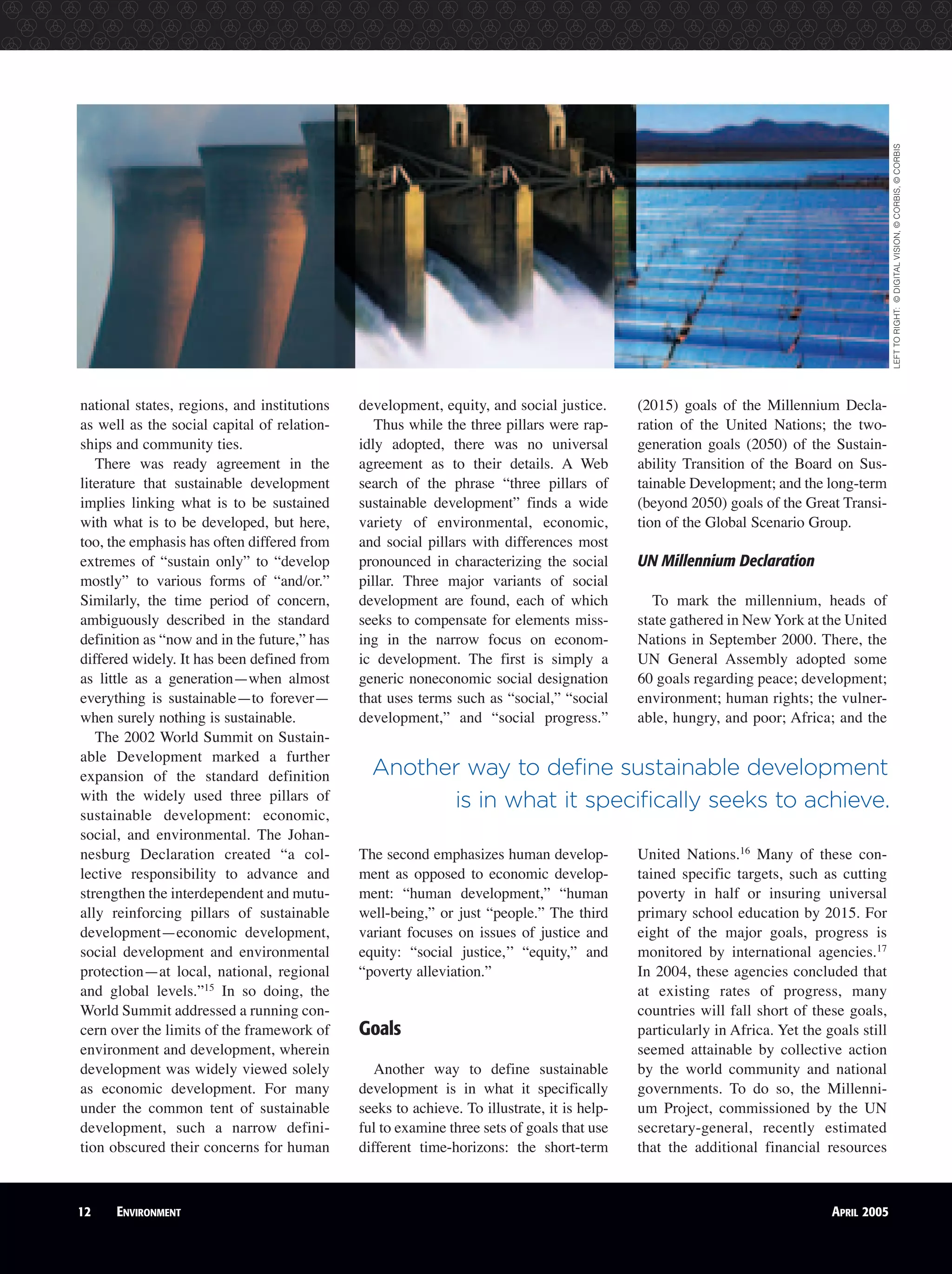 12 ENVIRONMENT APRIL 2005
national states, regions, and institutions
as well as the social capital of relation-
ships and community ties.
There was ready agreement in the
literature that sustainable development
implies linking what is to be sustained
with what is to be developed, but here,
too, the emphasis has often differed from
extremes of “sustain only” to “develop
mostly” to various forms of “and/or.”
Similarly, the time period of concern,
ambiguously described in the standard
definition as “now and in the future,” has
differed widely. It has been defined from
as little as a generation—when almost
everything is sustainable—to forever—
when surely nothing is sustainable.
The 2002 World Summit on Sustain-
able Development marked a further
expansion of the standard definition
with the widely used three pillars of
sustainable development: economic,
social, and environmental. The Johan-
nesburg Declaration created “a col-
lective responsibility to advance and
strengthen the interdependent and mutu-
ally reinforcing pillars of sustainable
development—economic development,
social development and environmental
protection—at local, national, regional
and global levels.”15
In so doing, the
World Summit addressed a running con-
cern over the limits of the framework of
environment and development, wherein
development was widely viewed solely
as economic development. For many
under the common tent of sustainable
development, such a narrow defini-
tion obscured their concerns for human
development, equity, and social justice.
Thus while the three pillars were rap-
idly adopted, there was no universal
agreement as to their details. A Web
search of the phrase “three pillars of
sustainable development” finds a wide
variety of environmental, economic,
and social pillars with differences most
pronounced in characterizing the social
pillar. Three major variants of social
development are found, each of which
seeks to compensate for elements miss-
ing in the narrow focus on econom-
ic development. The first is simply a
generic noneconomic social designation
that uses terms such as “social,” “social
development,” and “social progress.”
The second emphasizes human develop-
ment as opposed to economic develop-
ment: “human development,” “human
well-being,” or just “people.” The third
variant focuses on issues of justice and
equity: “social justice,’’ “equity,” and
“poverty alleviation.”
Goals
Another way to define sustainable
development is in what it specifically
seeks to achieve. To illustrate, it is help-
ful to examine three sets of goals that use
different time-horizons: the short-term
(2015) goals of the Millennium Decla-
ration of the United Nations; the two-
generation goals (2050) of the Sustain-
ability Transition of the Board on Sus-
tainable Development; and the long-term
(beyond 2050) goals of the Great Transi-
tion of the Global Scenario Group.
UN Millennium Declaration
To mark the millennium, heads of
state gathered in New York at the United
Nations in September 2000. There, the
UN General Assembly adopted some
60 goals regarding peace; development;
environment; human rights; the vulner-
able, hungry, and poor; Africa; and the
United Nations.16
Many of these con-
tained specific targets, such as cutting
poverty in half or insuring universal
primary school education by 2015. For
eight of the major goals, progress is
monitored by international agencies.17
In 2004, these agencies concluded that
at existing rates of progress, many
countries will fall short of these goals,
particularly in Africa. Yet the goals still
seemed attainable by collective action
by the world community and national
governments. To do so, the Millenni-
um Project, commissioned by the UN
secretary-general, recently estimated
that the additional financial resources
Another way to define sustainable development
is in what it specifically seeks to achieve.
LEFTTORIGHT:©DIGITALVISION,©CORBIS,©CORBIS
 