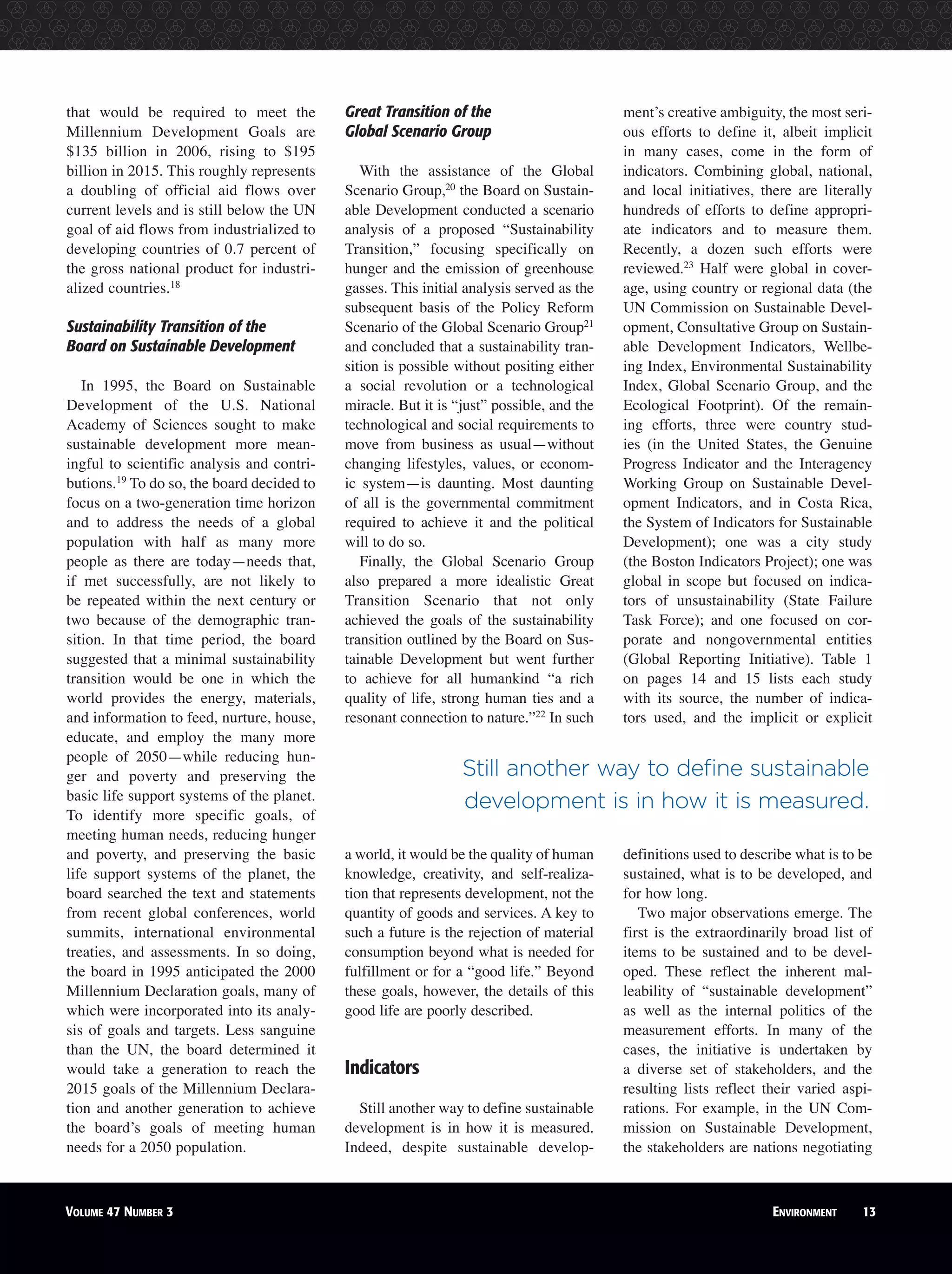 that would be required to meet the
Millennium Development Goals are
$135 billion in 2006, rising to $195
billion in 2015. This roughly represents
a doubling of official aid flows over
current levels and is still below the UN
goal of aid flows from industrialized to
developing countries of 0.7 percent of
the gross national product for industri-
alized countries.18
Sustainability Transition of the
Board on Sustainable Development
In 1995, the Board on Sustainable
Development of the U.S. National
Academy of Sciences sought to make
sustainable development more mean-
ingful to scientific analysis and contri-
butions.19
To do so, the board decided to
focus on a two-generation time horizon
and to address the needs of a global
population with half as many more
people as there are today—needs that,
if met successfully, are not likely to
be repeated within the next century or
two because of the demographic tran-
sition. In that time period, the board
suggested that a minimal sustainability
transition would be one in which the
world provides the energy, materials,
and information to feed, nurture, house,
educate, and employ the many more
people of 2050—while reducing hun-
ger and poverty and preserving the
basic life support systems of the planet.
To identify more specific goals, of
meeting human needs, reducing hunger
and poverty, and preserving the basic
life support systems of the planet, the
board searched the text and statements
from recent global conferences, world
summits, international environmental
treaties, and assessments. In so doing,
the board in 1995 anticipated the 2000
Millennium Declaration goals, many of
which were incorporated into its analy-
sis of goals and targets. Less sanguine
than the UN, the board determined it
would take a generation to reach the
2015 goals of the Millennium Declara-
tion and another generation to achieve
the board’s goals of meeting human
needs for a 2050 population.
Great Transition of the
Global Scenario Group
With the assistance of the Global
Scenario Group,20
the Board on Sustain-
able Development conducted a scenario
analysis of a proposed “Sustainability
Transition,” focusing specifically on
hunger and the emission of greenhouse
gasses. This initial analysis served as the
subsequent basis of the Policy Reform
Scenario of the Global Scenario Group21
and concluded that a sustainability tran-
sition is possible without positing either
a social revolution or a technological
miracle. But it is “just” possible, and the
technological and social requirements to
move from business as usual—without
changing lifestyles, values, or econom-
ic system—is daunting. Most daunting
of all is the governmental commitment
required to achieve it and the political
will to do so.
Finally, the Global Scenario Group
also prepared a more idealistic Great
Transition Scenario that not only
achieved the goals of the sustainability
transition outlined by the Board on Sus-
tainable Development but went further
to achieve for all humankind “a rich
quality of life, strong human ties and a
resonant connection to nature.”22
In such
a world, it would be the quality of human
knowledge, creativity, and self-realiza-
tion that represents development, not the
quantity of goods and services. A key to
such a future is the rejection of material
consumption beyond what is needed for
fulfillment or for a “good life.” Beyond
these goals, however, the details of this
good life are poorly described.
Indicators
Still another way to define sustainable
development is in how it is measured.
Indeed, despite sustainable develop-
ment’s creative ambiguity, the most seri-
ous efforts to define it, albeit implicit
in many cases, come in the form of
indicators. Combining global, national,
and local initiatives, there are literally
hundreds of efforts to define appropri-
ate indicators and to measure them.
Recently, a dozen such efforts were
reviewed.23
Half were global in cover-
age, using country or regional data (the
UN Commission on Sustainable Devel-
opment, Consultative Group on Sustain-
able Development Indicators, Wellbe-
ing Index, Environmental Sustainability
Index, Global Scenario Group, and the
Ecological Footprint). Of the remain-
ing efforts, three were country stud-
ies (in the United States, the Genuine
Progress Indicator and the Interagency
Working Group on Sustainable Devel-
opment Indicators, and in Costa Rica,
the System of Indicators for Sustainable
Development); one was a city study
(the Boston Indicators Project); one was
global in scope but focused on indica-
tors of unsustainability (State Failure
Task Force); and one focused on cor-
porate and nongovernmental entities
(Global Reporting Initiative). Table 1
on pages 14 and 15 lists each study
with its source, the number of indica-
tors used, and the implicit or explicit
definitions used to describe what is to be
sustained, what is to be developed, and
for how long.
Two major observations emerge. The
first is the extraordinarily broad list of
items to be sustained and to be devel-
oped. These reflect the inherent mal-
leability of “sustainable development”
as well as the internal politics of the
measurement efforts. In many of the
cases, the initiative is undertaken by
a diverse set of stakeholders, and the
resulting lists reflect their varied aspi-
rations. For example, in the UN Com-
mission on Sustainable Development,
the stakeholders are nations negotiating
VOLUME 47 NUMBER 3 ENVIRONMENT 13
Still another way to define sustainable
development is in how it is measured.
 