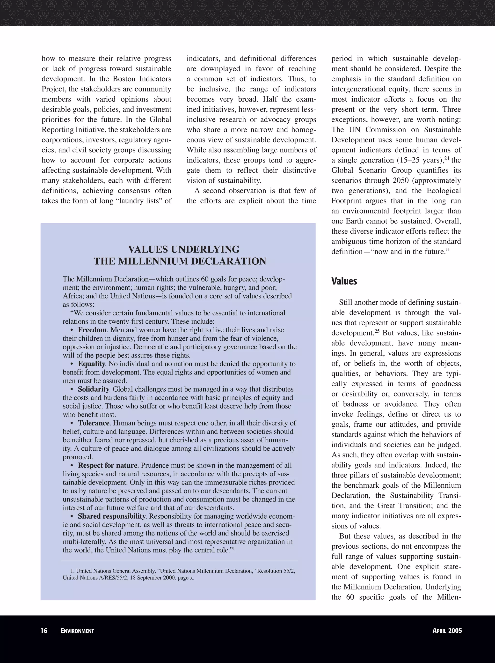 16 ENVIRONMENT APRIL 2005
how to measure their relative progress
or lack of progress toward sustainable
development. In the Boston Indicators
Project, the stakeholders are community
members with varied opinions about
desirable goals, policies, and investment
priorities for the future. In the Global
Reporting Initiative, the stakeholders are
corporations, investors, regulatory agen-
cies, and civil society groups discussing
how to account for corporate actions
affecting sustainable development. With
many stakeholders, each with different
definitions, achieving consensus often
takes the form of long “laundry lists” of
indicators, and definitional differences
are downplayed in favor of reaching
a common set of indicators. Thus, to
be inclusive, the range of indicators
becomes very broad. Half the exam-
ined initiatives, however, represent less-
inclusive research or advocacy groups
who share a more narrow and homog-
enous view of sustainable development.
While also assembling large numbers of
indicators, these groups tend to aggre-
gate them to reflect their distinctive
vision of sustainability.
A second observation is that few of
the efforts are explicit about the time
period in which sustainable develop-
ment should be considered. Despite the
emphasis in the standard definition on
intergenerational equity, there seems in
most indicator efforts a focus on the
present or the very short term. Three
exceptions, however, are worth noting:
The UN Commission on Sustainable
Development uses some human devel-
opment indicators defined in terms of
a single generation (15–25 years),24
the
Global Scenario Group quantifies its
scenarios through 2050 (approximately
two generations), and the Ecological
Footprint argues that in the long run
an environmental footprint larger than
one Earth cannot be sustained. Overall,
these diverse indicator efforts reflect the
ambiguous time horizon of the standard
definition—“now and in the future.”
Values
Still another mode of defining sustain-
able development is through the val-
ues that represent or support sustainable
development.25
But values, like sustain-
able development, have many mean-
ings. In general, values are expressions
of, or beliefs in, the worth of objects,
qualities, or behaviors. They are typi-
cally expressed in terms of goodness
or desirability or, conversely, in terms
of badness or avoidance. They often
invoke feelings, define or direct us to
goals, frame our attitudes, and provide
standards against which the behaviors of
individuals and societies can be judged.
As such, they often overlap with sustain-
ability goals and indicators. Indeed, the
three pillars of sustainable development;
the benchmark goals of the Millennium
Declaration, the Sustainability Transi-
tion, and the Great Transition; and the
many indicator initiatives are all expres-
sions of values.
But these values, as described in the
previous sections, do not encompass the
full range of values supporting sustain-
able development. One explicit state-
ment of supporting values is found in
the Millennium Declaration. Underlying
the 60 specific goals of the Millen-
16 ENVIRONMENT APRIL 2005
VALUES UNDERLYING
THE MILLENNIUM DECLARATION
The Millennium Declaration—which outlines 60 goals for peace; develop-
ment; the environment; human rights; the vulnerable, hungry, and poor;
Africa; and the United Nations—is founded on a core set of values described
as follows:
“We consider certain fundamental values to be essential to international
relations in the twenty-first century. These include:
• Freedom. Men and women have the right to live their lives and raise
their children in dignity, free from hunger and from the fear of violence,
oppression or injustice. Democratic and participatory governance based on the
will of the people best assures these rights.
• Equality. No individual and no nation must be denied the opportunity to
benefit from development. The equal rights and opportunities of women and
men must be assured.
• Solidarity. Global challenges must be managed in a way that distributes
the costs and burdens fairly in accordance with basic principles of equity and
social justice. Those who suffer or who benefit least deserve help from those
who benefit most.
• Tolerance. Human beings must respect one other, in all their diversity of
belief, culture and language. Differences within and between societies should
be neither feared nor repressed, but cherished as a precious asset of human-
ity. A culture of peace and dialogue among all civilizations should be actively
promoted.
• Respect for nature. Prudence must be shown in the management of all
living species and natural resources, in accordance with the precepts of sus-
tainable development. Only in this way can the immeasurable riches provided
to us by nature be preserved and passed on to our descendants. The current
unsustainable patterns of production and consumption must be changed in the
interest of our future welfare and that of our descendants.
• Shared responsibility. Responsibility for managing worldwide econom-
ic and social development, as well as threats to international peace and secu-
rity, must be shared among the nations of the world and should be exercised
multi-laterally. As the most universal and most representative organization in
the world, the United Nations must play the central role.”1
1. United Nations General Assembly, “United Nations Millennium Declaration,” Resolution 55/2,
United Nations A/RES/55/2, 18 September 2000, page x.
 