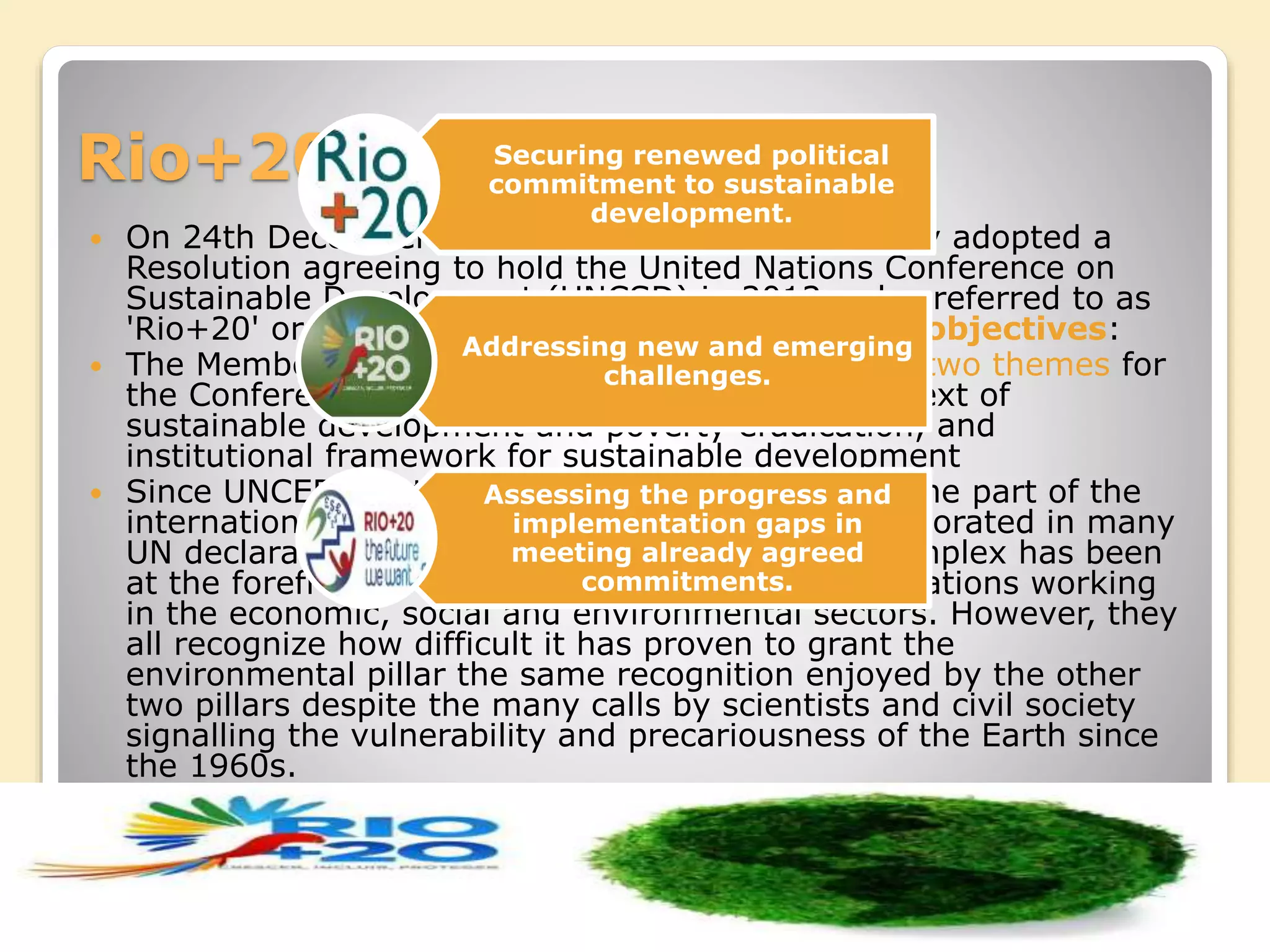Rio+20
 On 24th December 2009 the UN General Assembly adopted a
Resolution agreeing to hold the United Nations Conference on
Sustainable Development (UNCSD) in 2012 - also referred to as
'Rio+20' or 'Rio 20'. The Conference seeks three objectives:
 The Member States have agreed on the following two themes for
the Conference: green economy within the context of
sustainable development and poverty eradication, and
institutional framework for sustainable development
 Since UNCED, sustainable development has become part of the
international lexicon. The concept has been incorporated in many
UN declarations and its implementation, while complex has been
at the forefront of world’s institutions and organizations working
in the economic, social and environmental sectors. However, they
all recognize how difficult it has proven to grant the
environmental pillar the same recognition enjoyed by the other
two pillars despite the many calls by scientists and civil society
signalling the vulnerability and precariousness of the Earth since
the 1960s.
Securing renewed political
commitment to sustainable
development.
Addressing new and emerging
challenges.
Assessing the progress and
implementation gaps in
meeting already agreed
commitments.
 