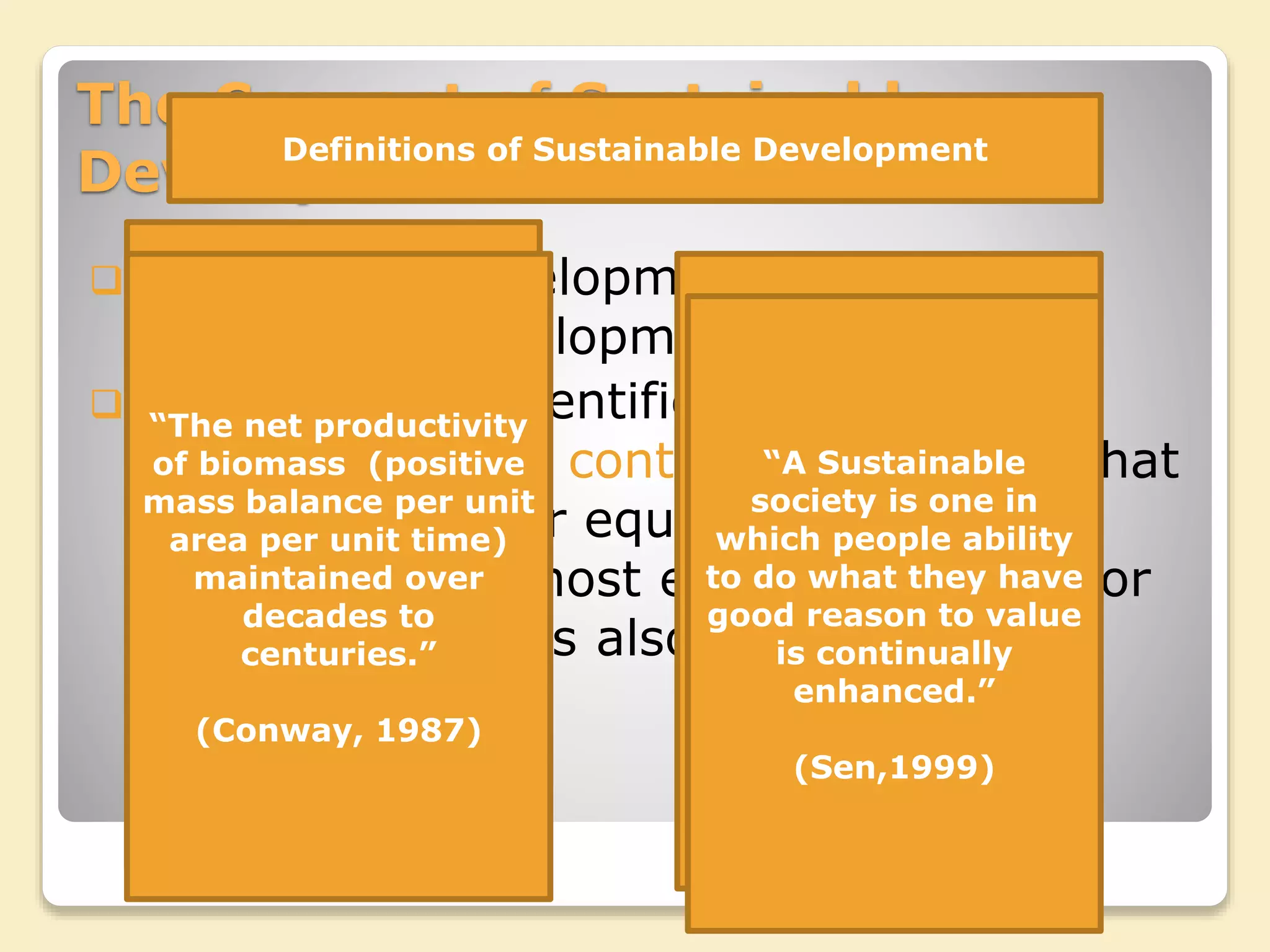 The Concept of Sustainable
Development
Sustainable Development refers to
maintaining development overtime.
As Jacob 1991 identified sustainable
development is a contestable concept that
like democracy or equality has a basic
meaning that almost everyone is in favor
but some conflicts also exists
Definitions of Sustainable Development
“In principle such an
optimal(sustainable
growth) policy would
seek to maintain an
Acceptable rate of
growth in per-capita
real incomes without
depleting the
national capital asset
stock or the natural
environmental asset
stock.”
(Turner, 1998)
“The net productivity
of biomass (positive
mass balance per unit
area per unit time)
maintained over
decades to
centuries.”
(Conway, 1987)
“Development that
meets the needs of
the present without
compromising the
ability of future
generations to meet
their own needs.”
(WCED, 1987)
“A Sustainable
society is one in
which people ability
to do what they have
good reason to value
is continually
enhanced.”
(Sen,1999)
 