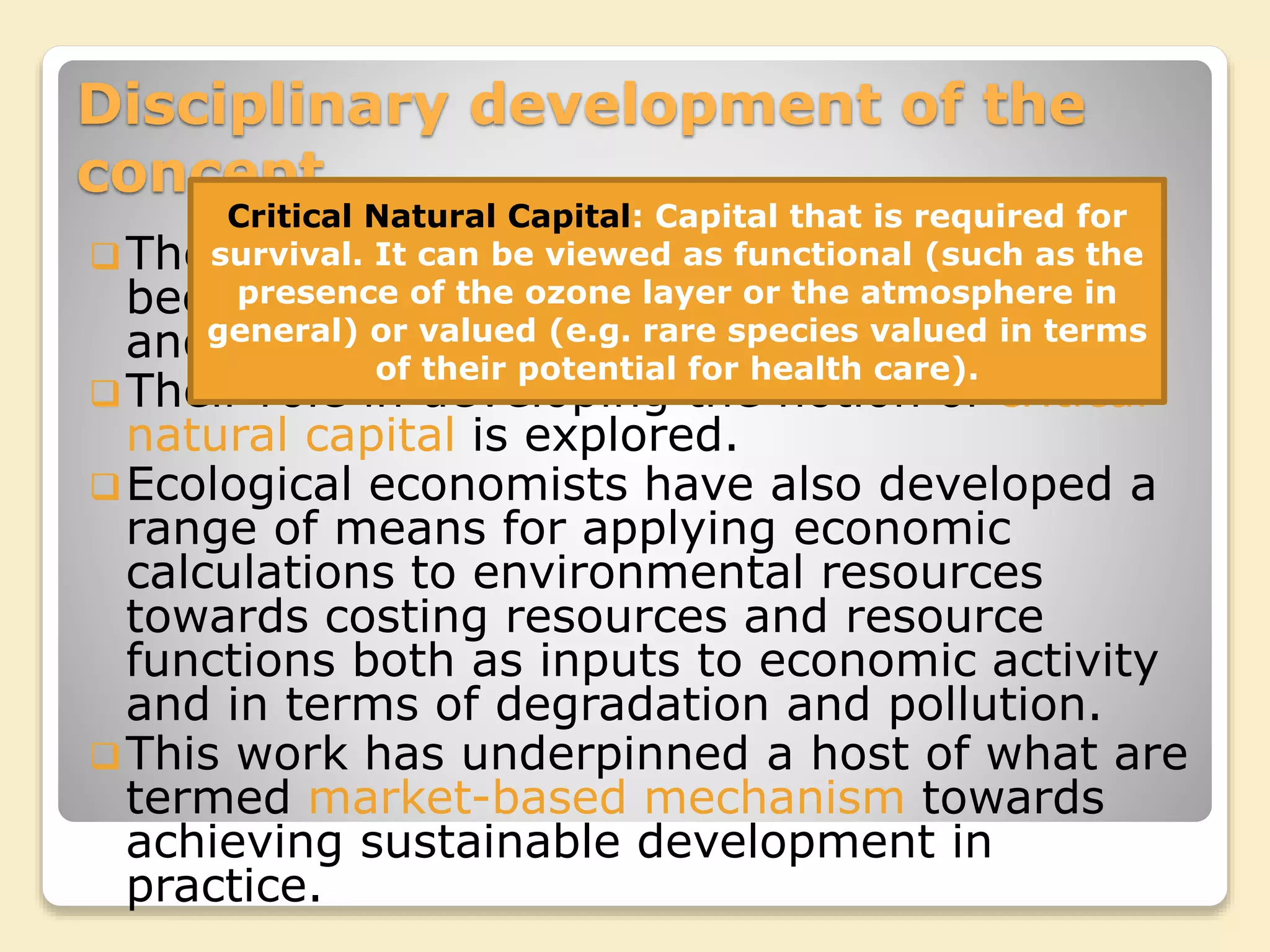 Disciplinary development of the
concept
The disciplines of very economics have also
been very important in shaping the concept
and practices of sustainable development.
Their role in developing the notion of critical
natural capital is explored.
Ecological economists have also developed a
range of means for applying economic
calculations to environmental resources
towards costing resources and resource
functions both as inputs to economic activity
and in terms of degradation and pollution.
This work has underpinned a host of what are
termed market-based mechanism towards
achieving sustainable development in
practice.
Critical Natural Capital: Capital that is required for
survival. It can be viewed as functional (such as the
presence of the ozone layer or the atmosphere in
general) or valued (e.g. rare species valued in terms
of their potential for health care).
 