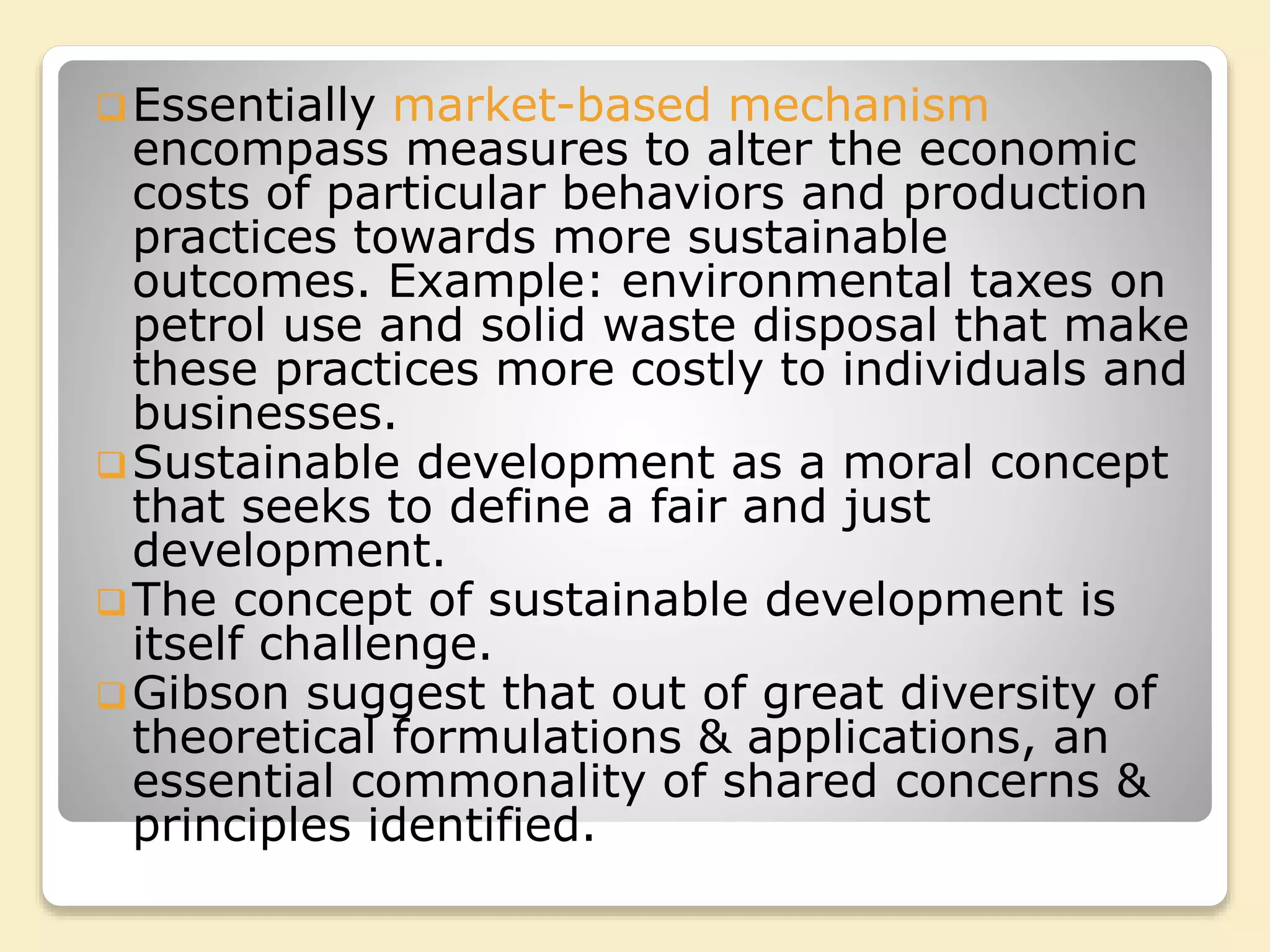 Essentially market-based mechanism
encompass measures to alter the economic
costs of particular behaviors and production
practices towards more sustainable
outcomes. Example: environmental taxes on
petrol use and solid waste disposal that make
these practices more costly to individuals and
businesses.
Sustainable development as a moral concept
that seeks to define a fair and just
development.
The concept of sustainable development is
itself challenge.
Gibson suggest that out of great diversity of
theoretical formulations & applications, an
essential commonality of shared concerns &
principles identified.
 