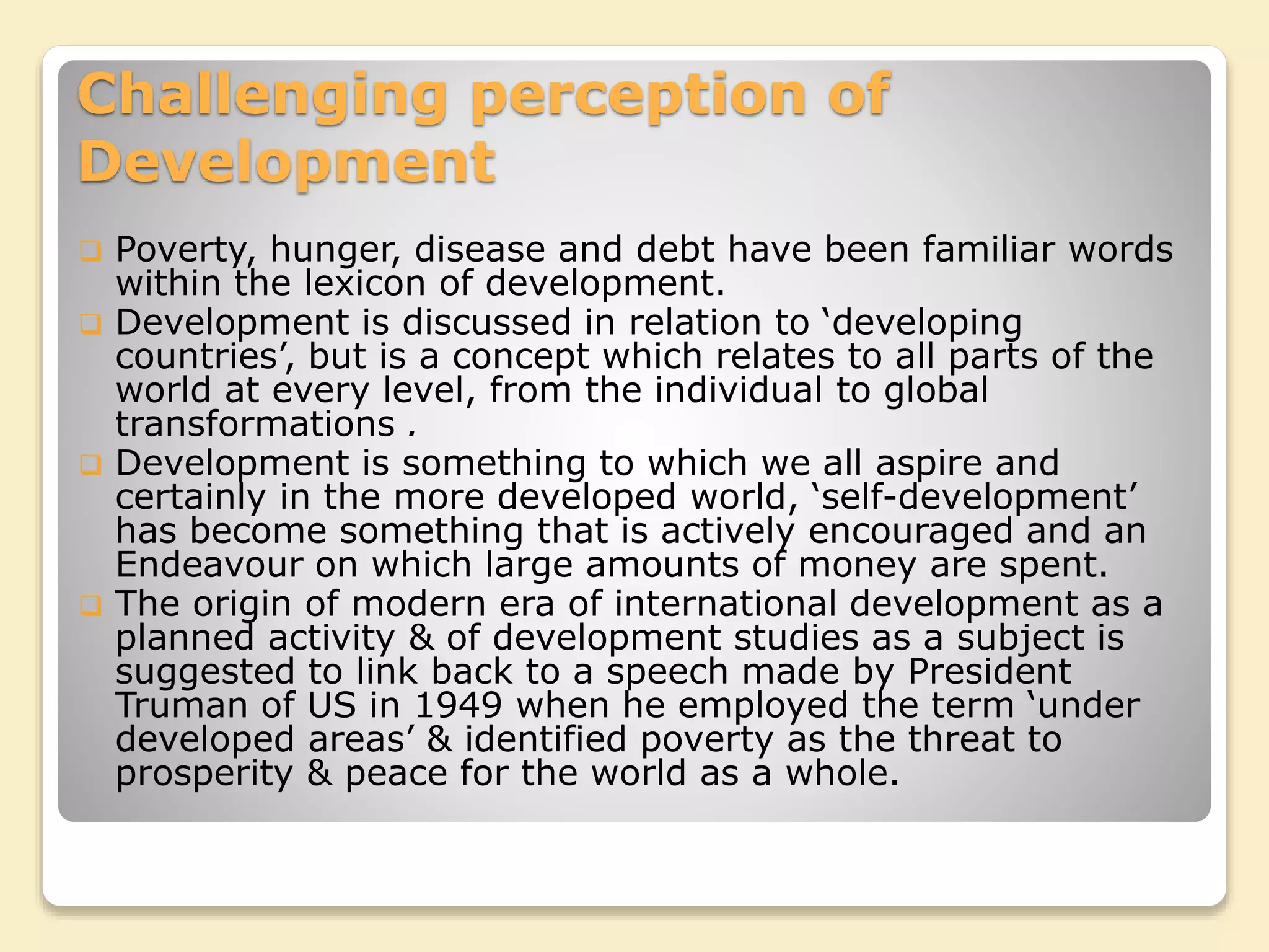 Challenging perception of
Development
 Poverty, hunger, disease and debt have been familiar words
within the lexicon of development.
 Development is discussed in relation to ‘developing
countries’, but is a concept which relates to all parts of the
world at every level, from the individual to global
transformations .
 Development is something to which we all aspire and
certainly in the more developed world, ‘self-development’
has become something that is actively encouraged and an
Endeavour on which large amounts of money are spent.
 The origin of modern era of international development as a
planned activity & of development studies as a subject is
suggested to link back to a speech made by President
Truman of US in 1949 when he employed the term ‘under
developed areas’ & identified poverty as the threat to
prosperity & peace for the world as a whole.
 