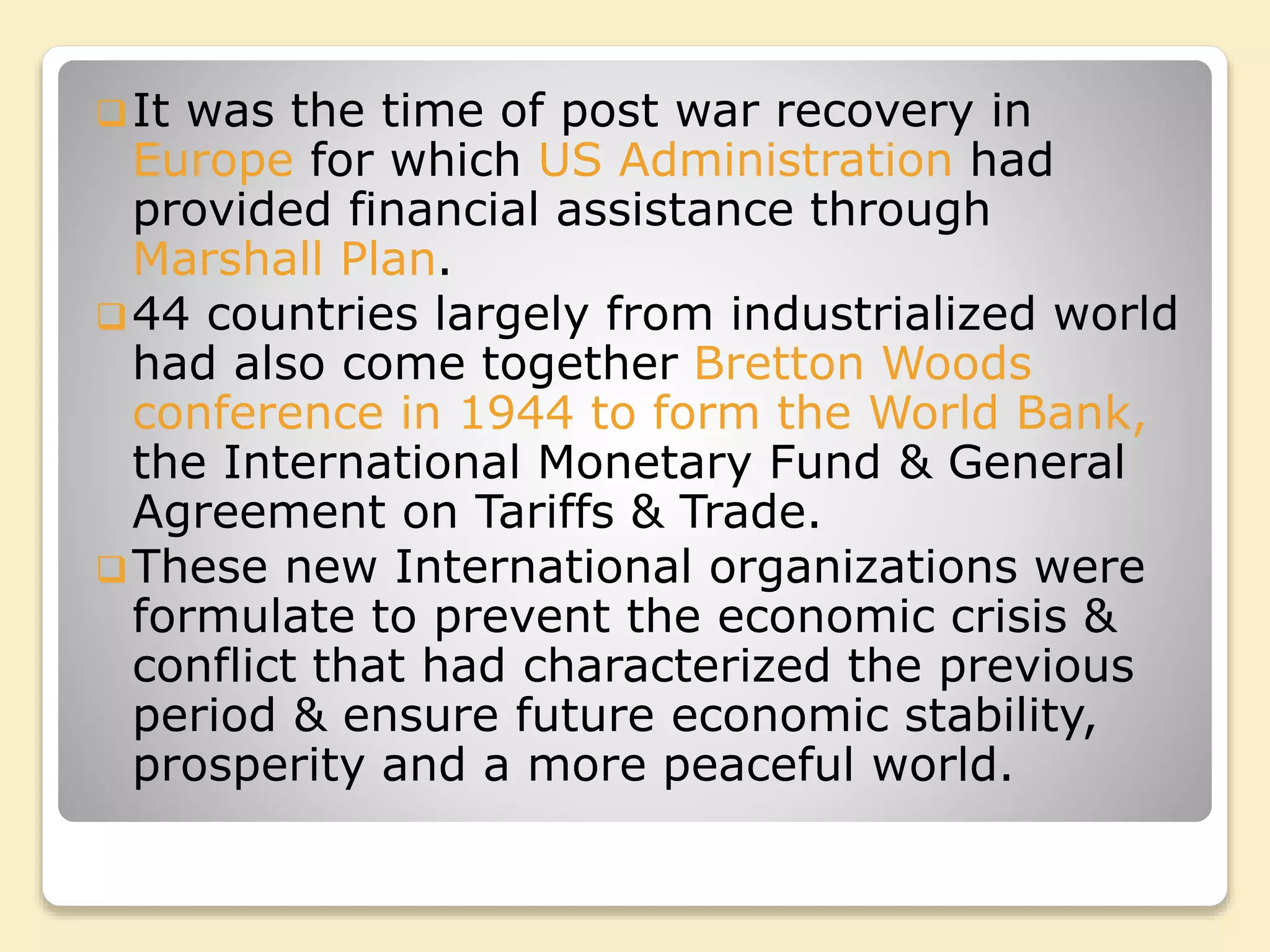 It was the time of post war recovery in
Europe for which US Administration had
provided financial assistance through
Marshall Plan.
44 countries largely from industrialized world
had also come together Bretton Woods
conference in 1944 to form the World Bank,
the International Monetary Fund & General
Agreement on Tariffs & Trade.
These new International organizations were
formulate to prevent the economic crisis &
conflict that had characterized the previous
period & ensure future economic stability,
prosperity and a more peaceful world.
 