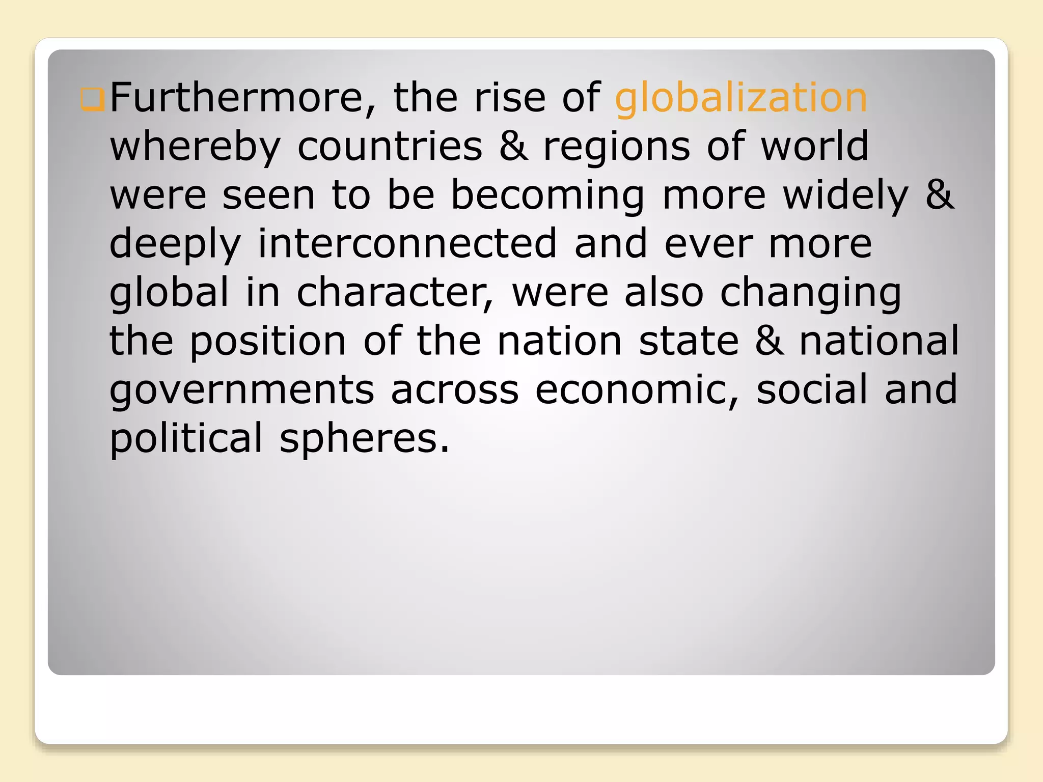 Furthermore, the rise of globalization
whereby countries & regions of world
were seen to be becoming more widely &
deeply interconnected and ever more
global in character, were also changing
the position of the nation state & national
governments across economic, social and
political spheres.
 