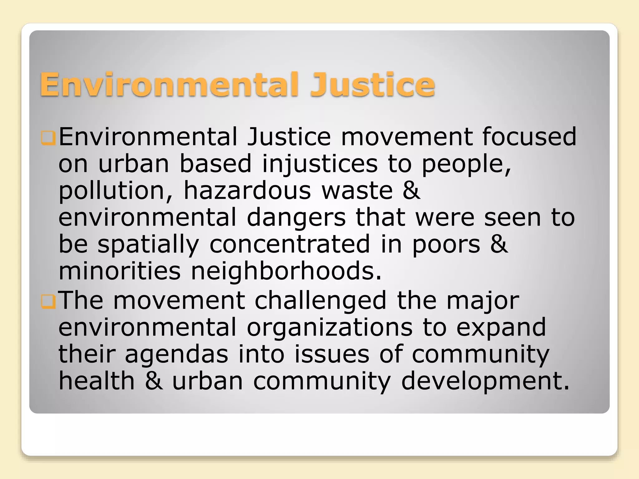 Environmental Justice
Environmental Justice movement focused
on urban based injustices to people,
pollution, hazardous waste &
environmental dangers that were seen to
be spatially concentrated in poors &
minorities neighborhoods.
The movement challenged the major
environmental organizations to expand
their agendas into issues of community
health & urban community development.
 