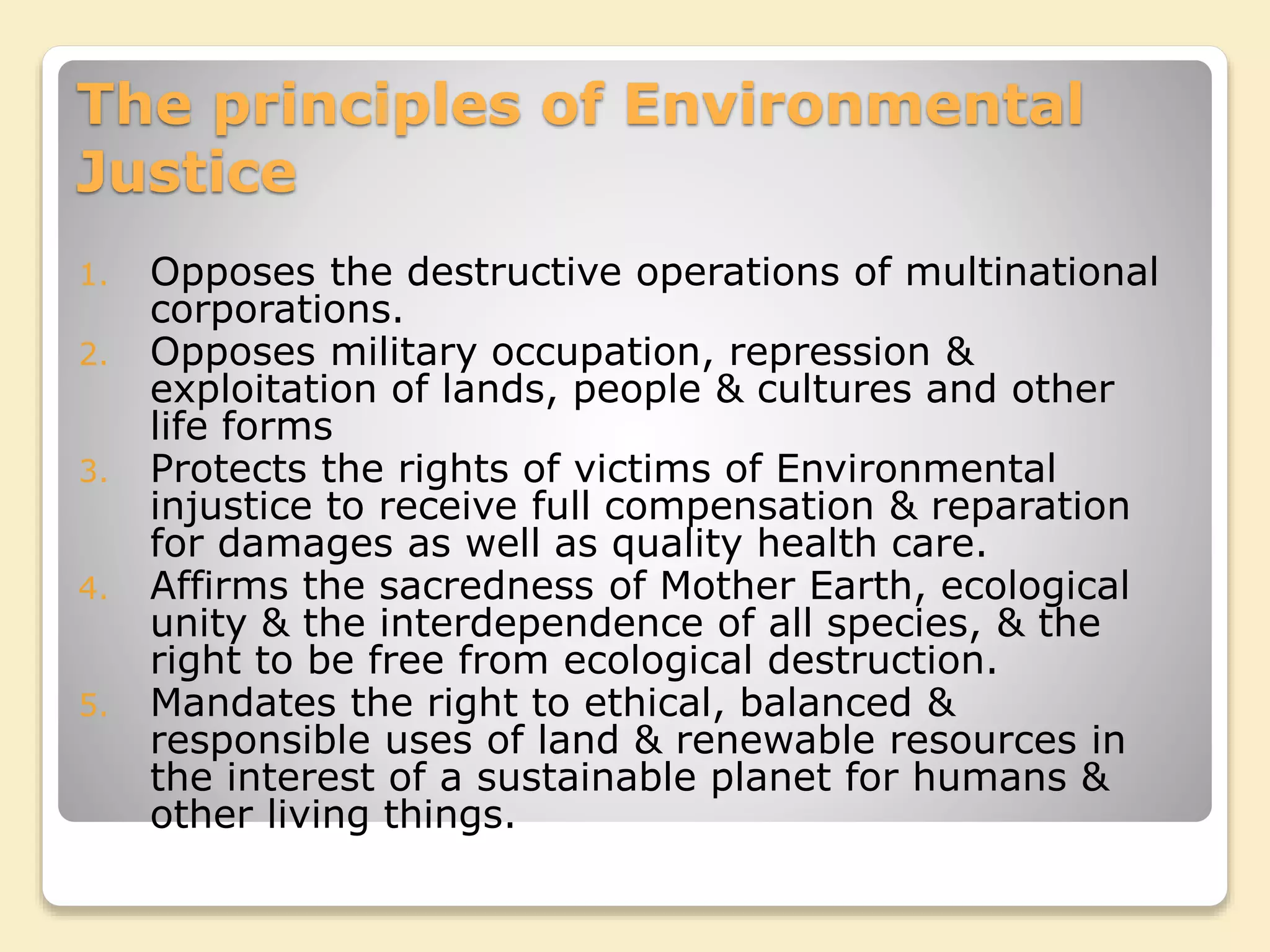 The principles of Environmental
Justice
1. Opposes the destructive operations of multinational
corporations.
2. Opposes military occupation, repression &
exploitation of lands, people & cultures and other
life forms
3. Protects the rights of victims of Environmental
injustice to receive full compensation & reparation
for damages as well as quality health care.
4. Affirms the sacredness of Mother Earth, ecological
unity & the interdependence of all species, & the
right to be free from ecological destruction.
5. Mandates the right to ethical, balanced &
responsible uses of land & renewable resources in
the interest of a sustainable planet for humans &
other living things.
 