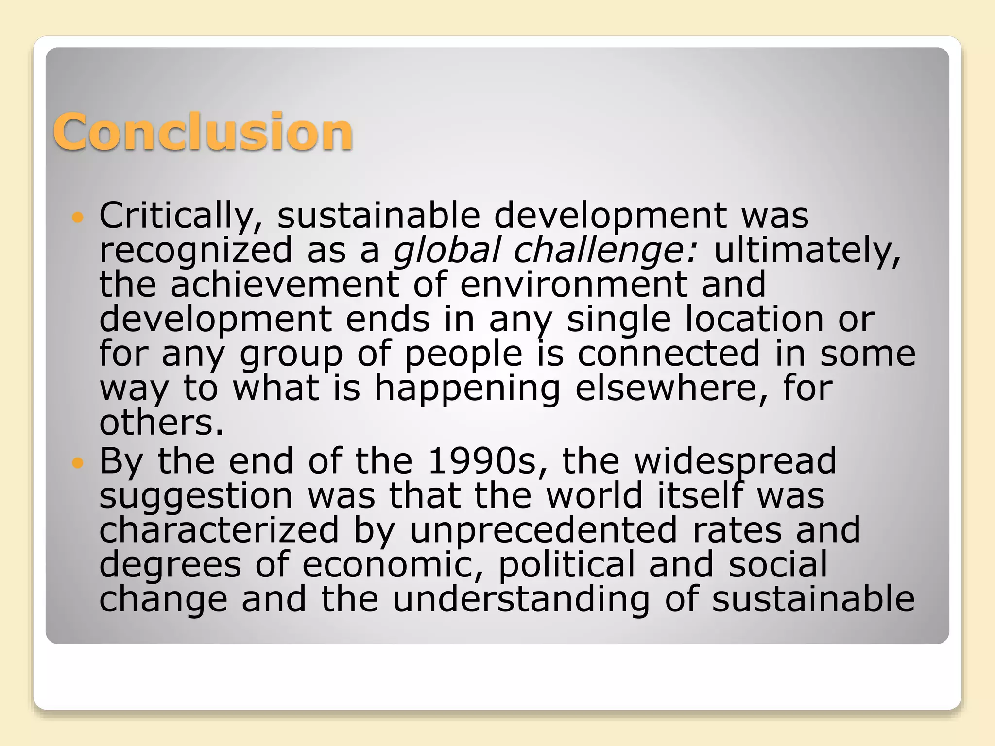 Conclusion
 Critically, sustainable development was
recognized as a global challenge: ultimately,
the achievement of environment and
development ends in any single location or
for any group of people is connected in some
way to what is happening elsewhere, for
others.
 By the end of the 1990s, the widespread
suggestion was that the world itself was
characterized by unprecedented rates and
degrees of economic, political and social
change and the understanding of sustainable
 