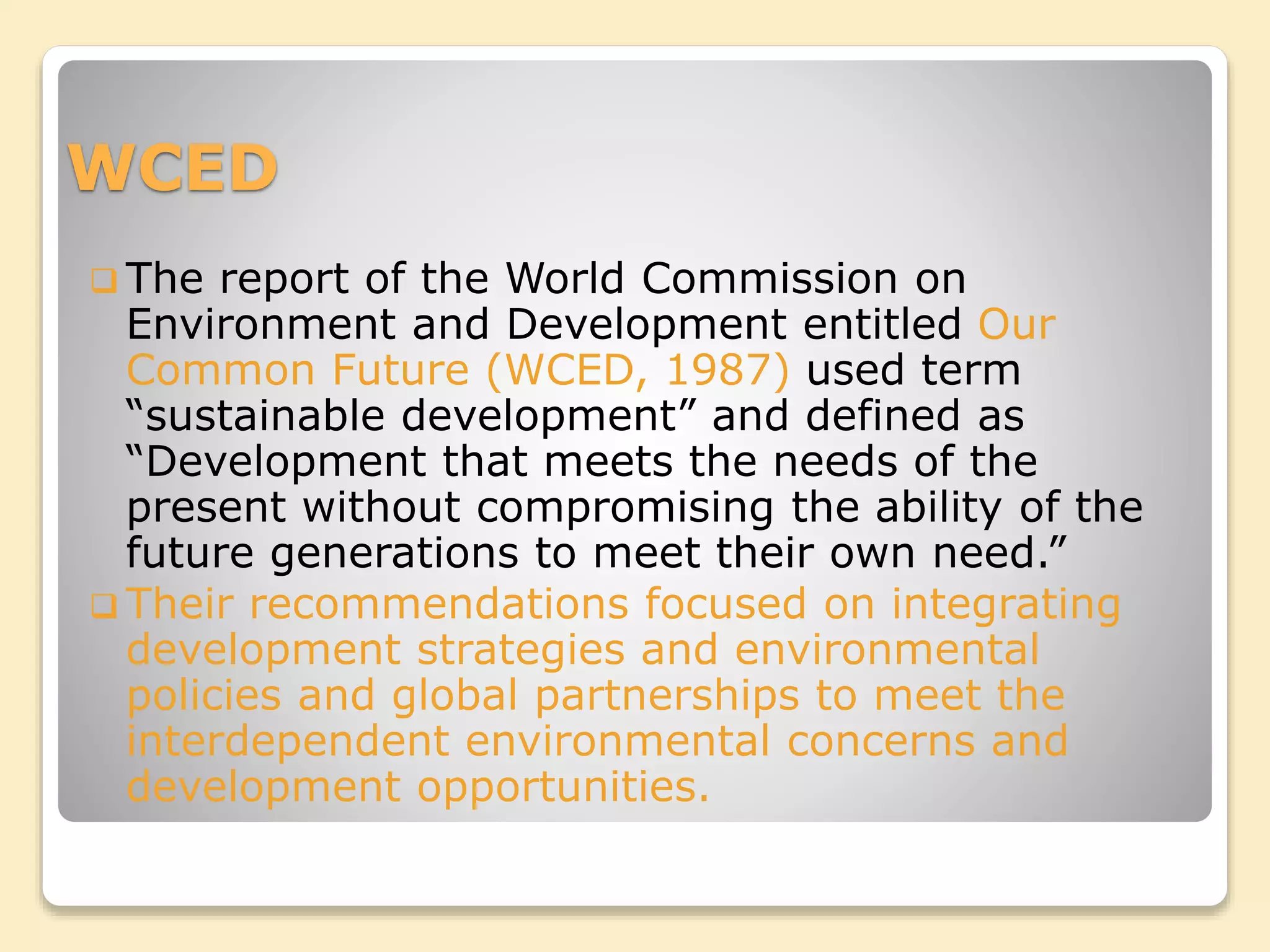 WCED
 The report of the World Commission on
Environment and Development entitled Our
Common Future (WCED, 1987) used term
“sustainable development” and defined as
“Development that meets the needs of the
present without compromising the ability of the
future generations to meet their own need.”
 Their recommendations focused on integrating
development strategies and environmental
policies and global partnerships to meet the
interdependent environmental concerns and
development opportunities.
 