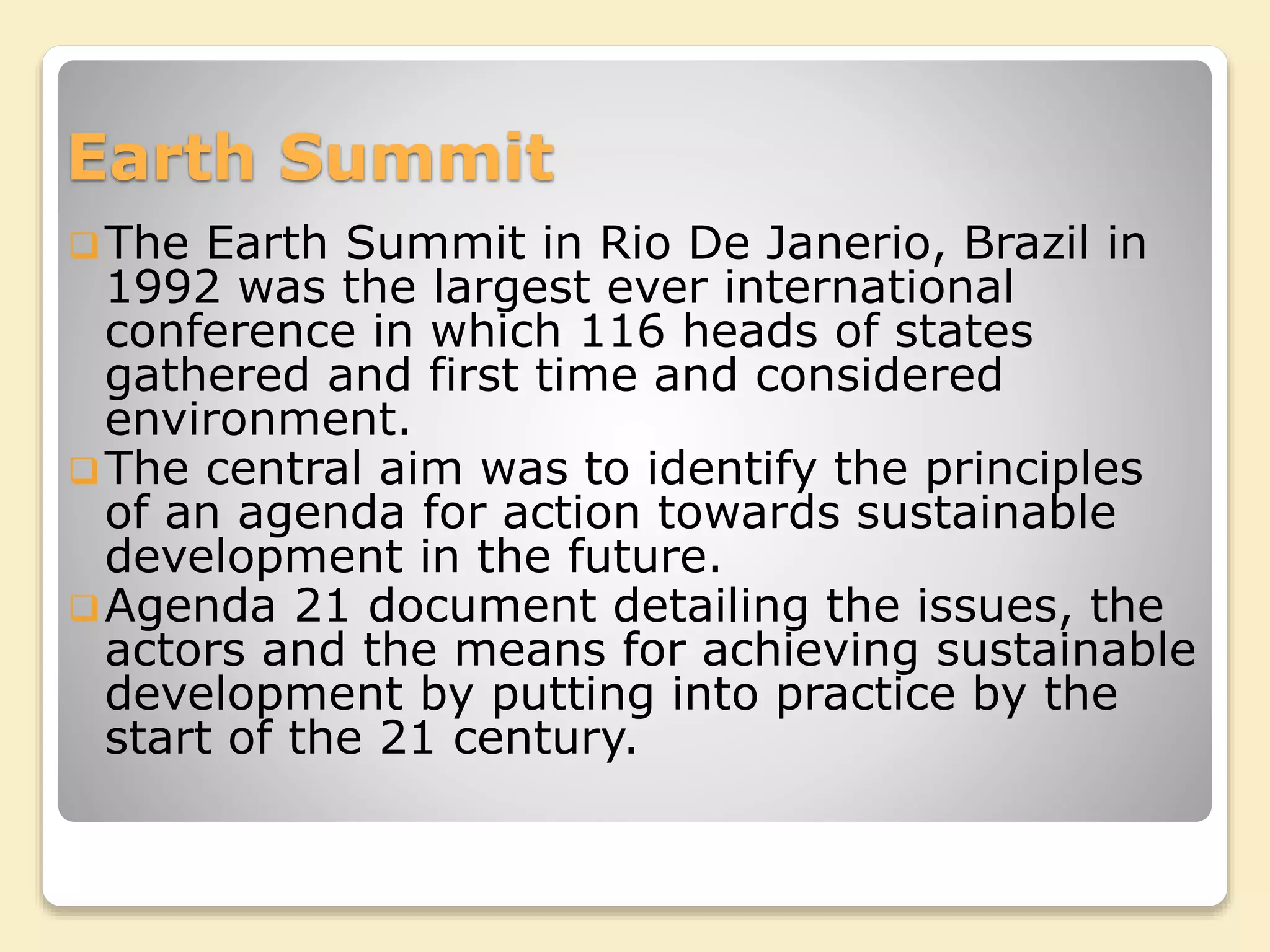 Earth Summit
The Earth Summit in Rio De Janerio, Brazil in
1992 was the largest ever international
conference in which 116 heads of states
gathered and first time and considered
environment.
The central aim was to identify the principles
of an agenda for action towards sustainable
development in the future.
Agenda 21 document detailing the issues, the
actors and the means for achieving sustainable
development by putting into practice by the
start of the 21 century.
 