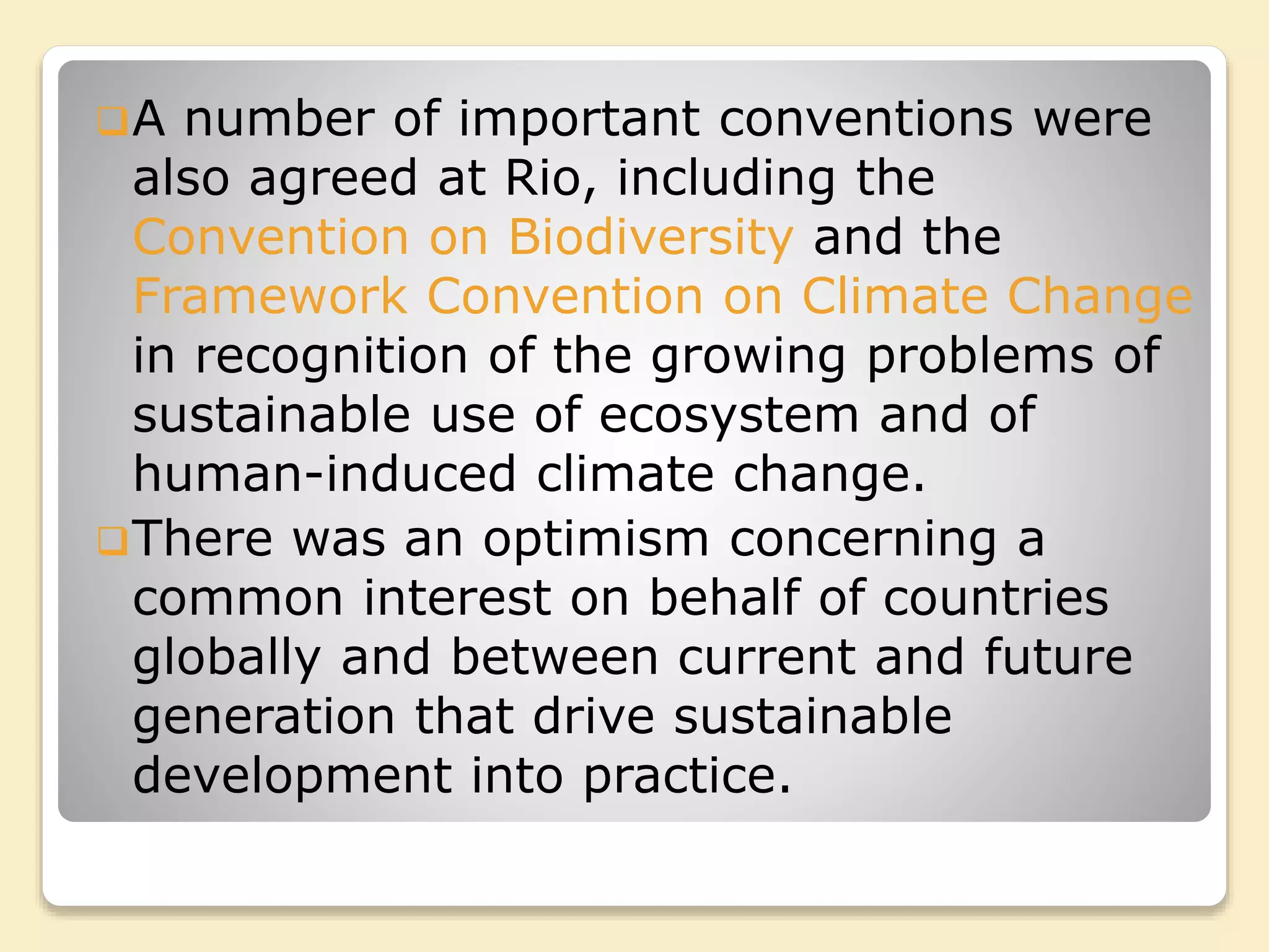 A number of important conventions were
also agreed at Rio, including the
Convention on Biodiversity and the
Framework Convention on Climate Change
in recognition of the growing problems of
sustainable use of ecosystem and of
human-induced climate change.
There was an optimism concerning a
common interest on behalf of countries
globally and between current and future
generation that drive sustainable
development into practice.
 