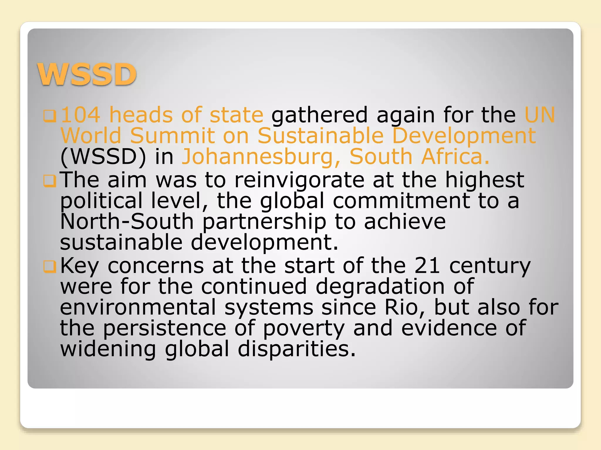 WSSD
104 heads of state gathered again for the UN
World Summit on Sustainable Development
(WSSD) in Johannesburg, South Africa.
The aim was to reinvigorate at the highest
political level, the global commitment to a
North-South partnership to achieve
sustainable development.
Key concerns at the start of the 21 century
were for the continued degradation of
environmental systems since Rio, but also for
the persistence of poverty and evidence of
widening global disparities.
 