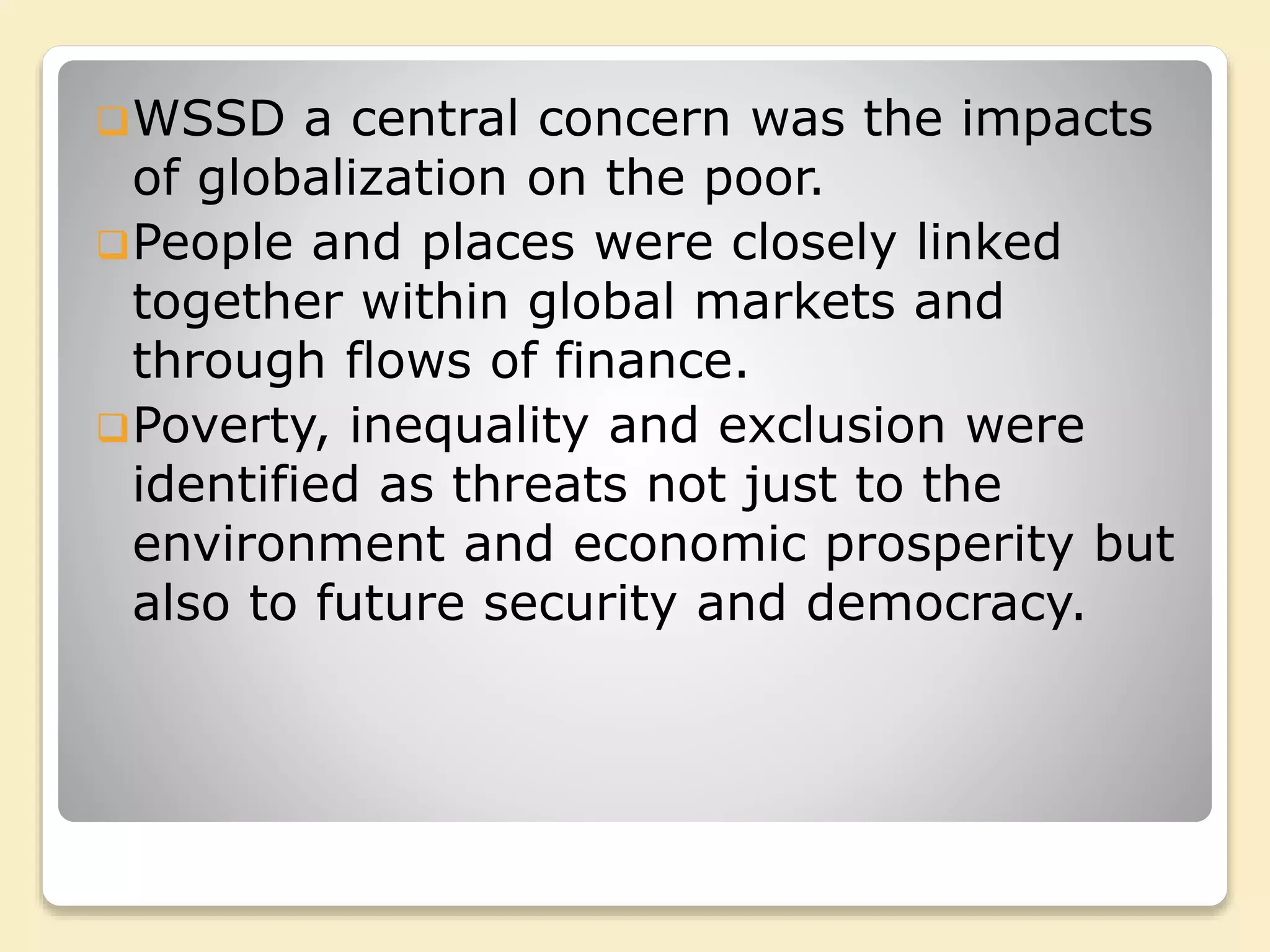 WSSD a central concern was the impacts
of globalization on the poor.
People and places were closely linked
together within global markets and
through flows of finance.
Poverty, inequality and exclusion were
identified as threats not just to the
environment and economic prosperity but
also to future security and democracy.
 