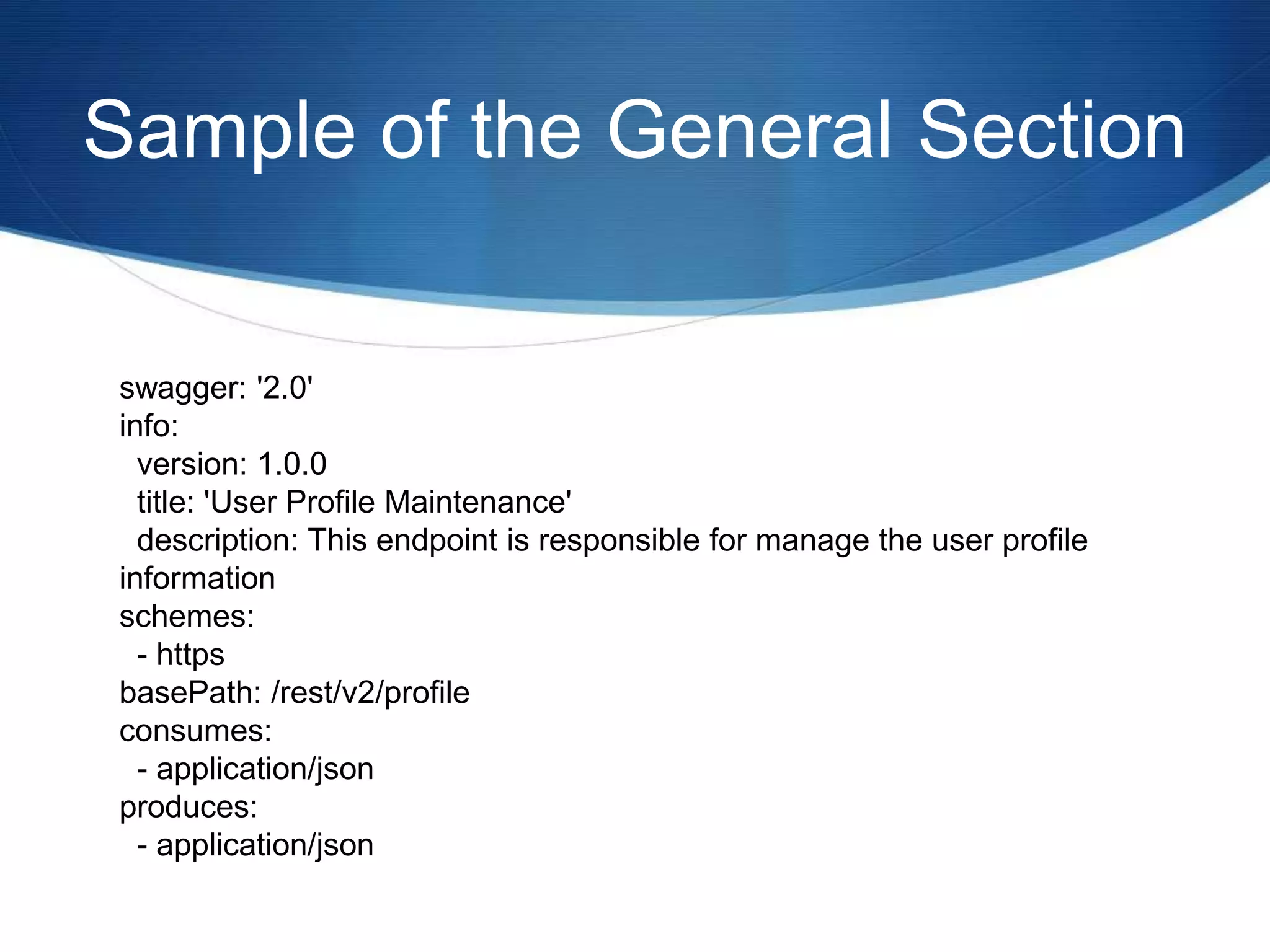Sample of the General Section
swagger: '2.0'
info:
version: 1.0.0
title: 'User Profile Maintenance'
description: This endpoint is responsible for manage the user profile
information
schemes:
- https
basePath: /rest/v2/profile
consumes:
- application/json
produces:
- application/json
 