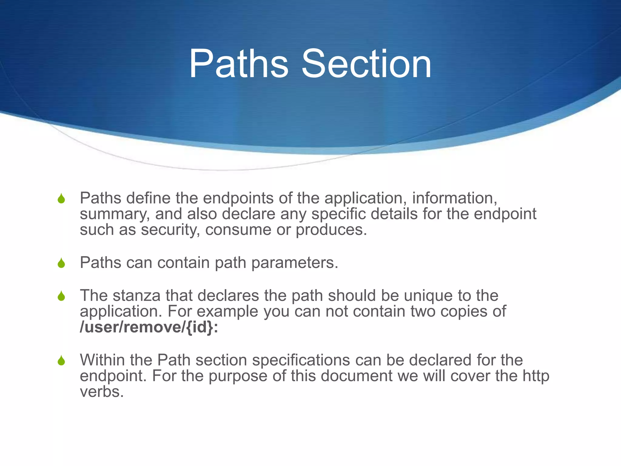 Paths Section
S Paths define the endpoints of the application, information,
summary, and also declare any specific details for the endpoint
such as security, consume or produces.
S Paths can contain path parameters.
S The stanza that declares the path should be unique to the
application. For example you can not contain two copies of
/user/remove/{id}:
S Within the Path section specifications can be declared for the
endpoint. For the purpose of this document we will cover the http
verbs.
 