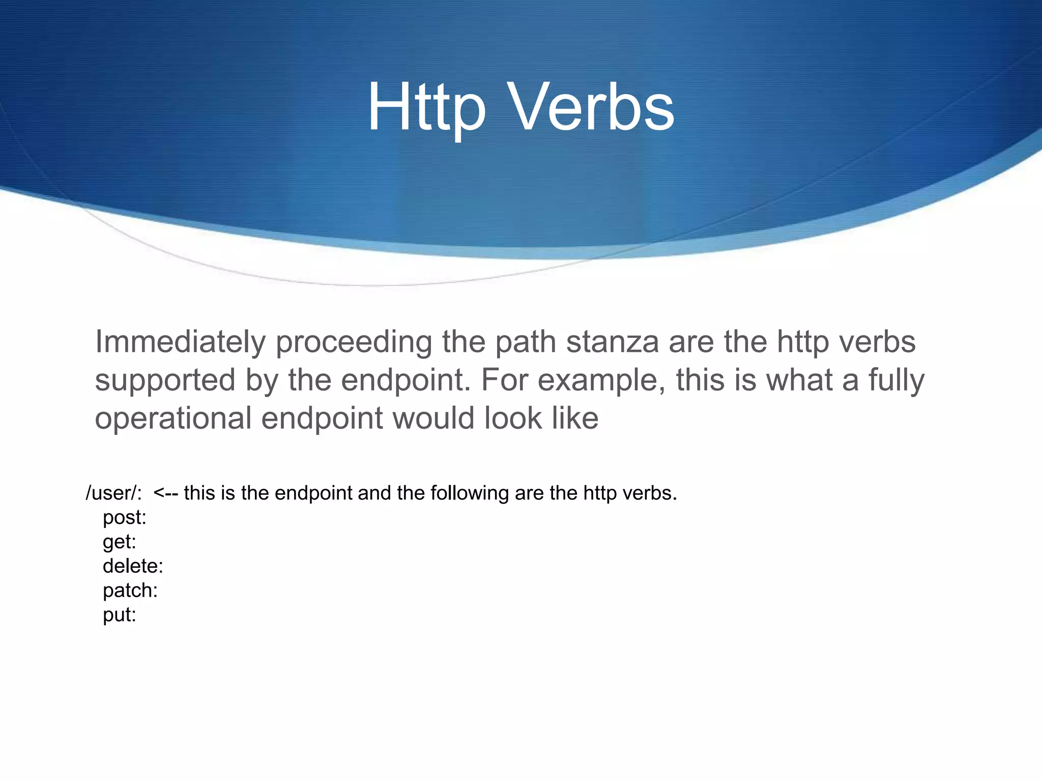 Http Verbs
Immediately proceeding the path stanza are the http verbs
supported by the endpoint. For example, this is what a fully
operational endpoint would look like
/user/: <-- this is the endpoint and the following are the http verbs.
post:
get:
delete:
patch:
put:
 