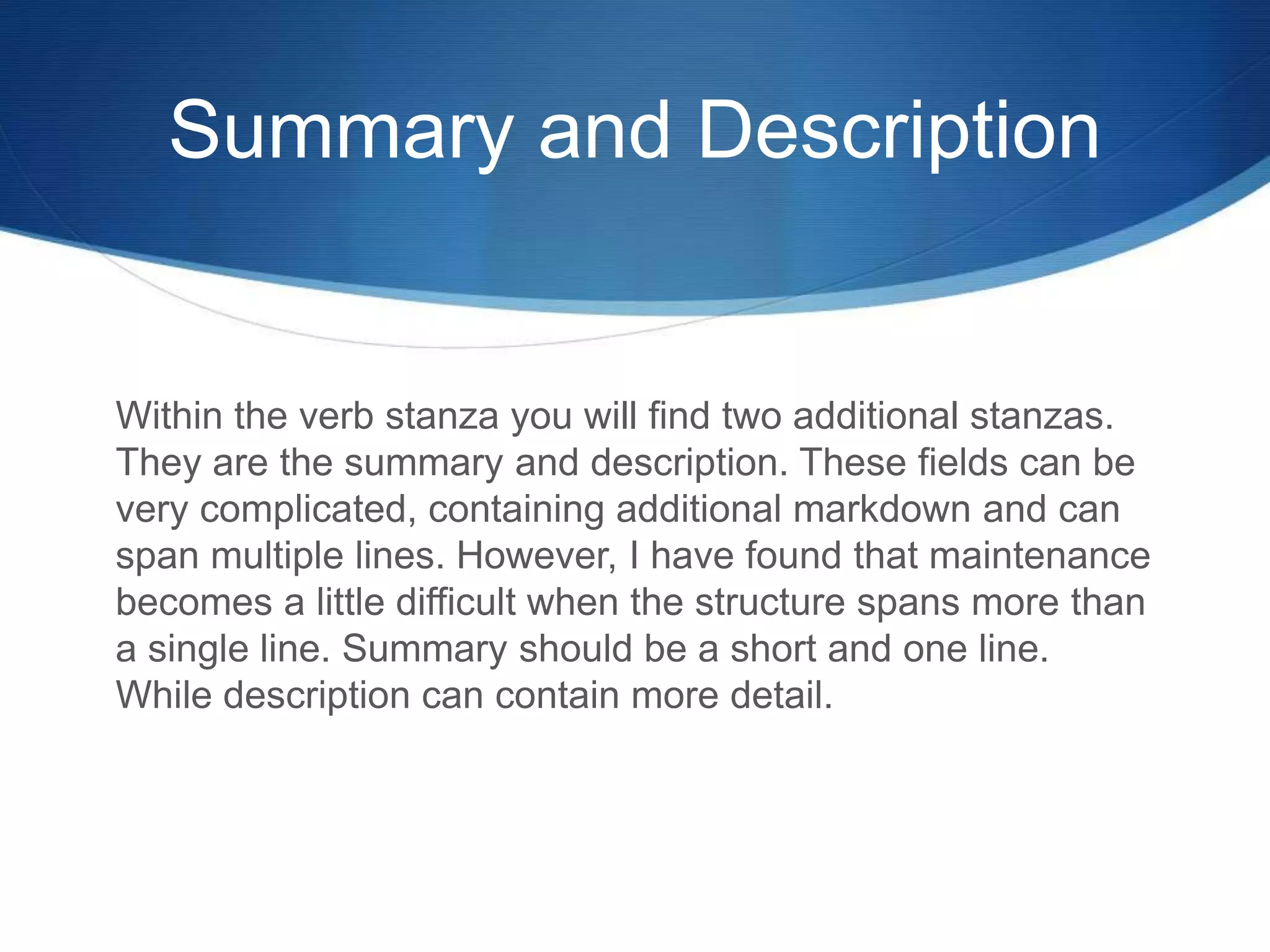 Summary and Description
Within the verb stanza you will find two additional stanzas.
They are the summary and description. These fields can be
very complicated, containing additional markdown and can
span multiple lines. However, I have found that maintenance
becomes a little difficult when the structure spans more than
a single line. Summary should be a short and one line.
While description can contain more detail.
 