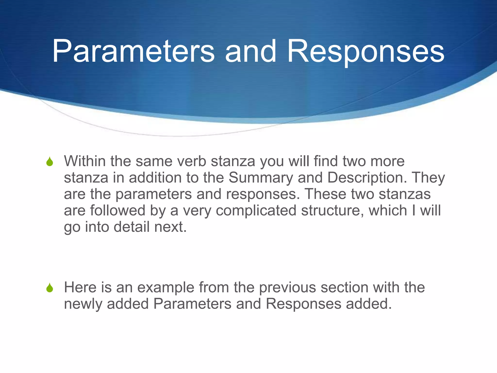Parameters and Responses
S Within the same verb stanza you will find two more
stanza in addition to the Summary and Description. They
are the parameters and responses. These two stanzas
are followed by a very complicated structure, which I will
go into detail next.
S Here is an example from the previous section with the
newly added Parameters and Responses added.
 