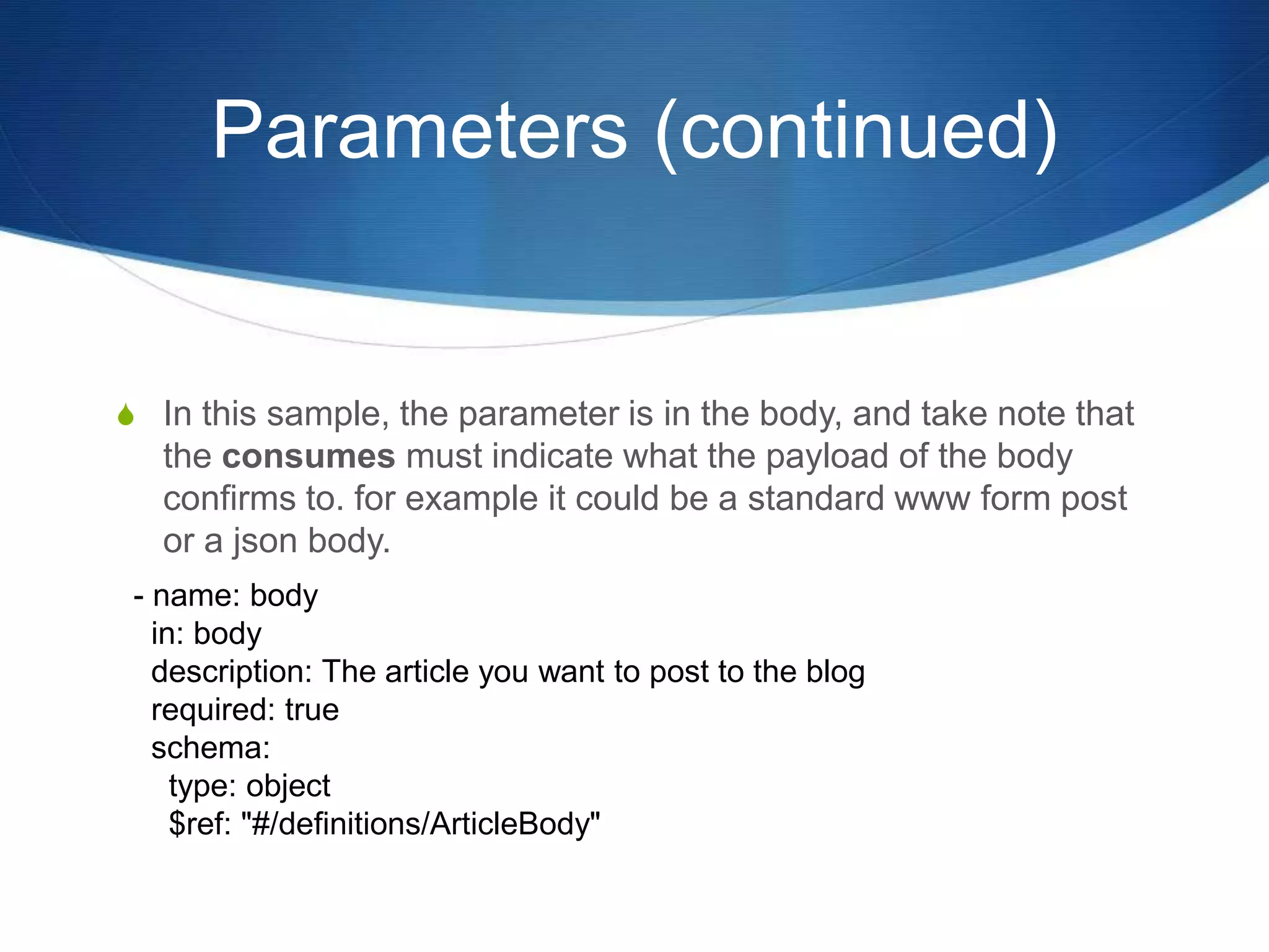Parameters (continued)
S In this sample, the parameter is in the body, and take note that
the consumes must indicate what the payload of the body
confirms to. for example it could be a standard www form post
or a json body.
- name: body
in: body
description: The article you want to post to the blog
required: true
schema:
type: object
$ref: "#/definitions/ArticleBody"
 