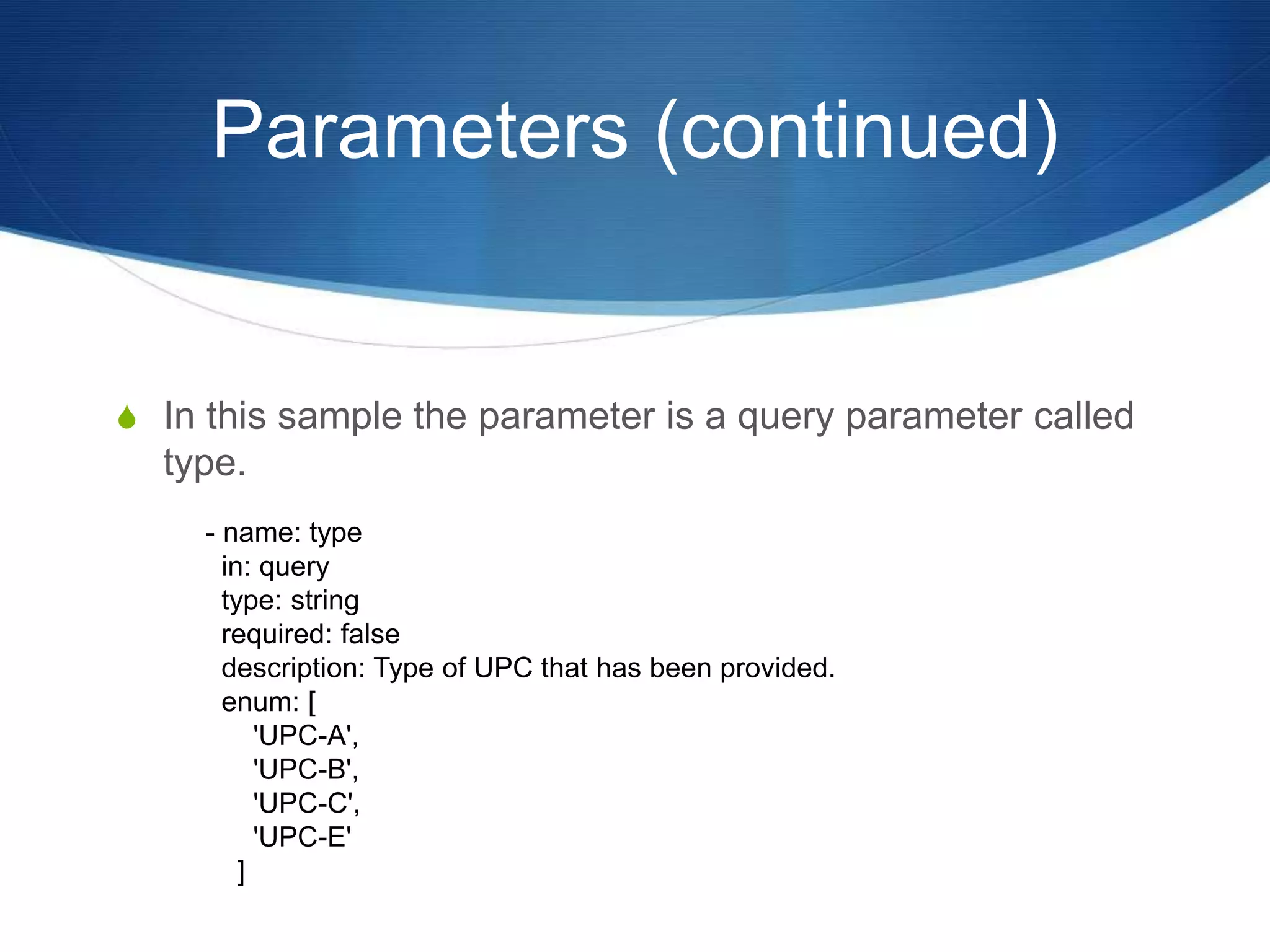 Parameters (continued)
S In this sample the parameter is a query parameter called
type.
- name: type
in: query
type: string
required: false
description: Type of UPC that has been provided.
enum: [
'UPC-A',
'UPC-B',
'UPC-C',
'UPC-E'
]
 