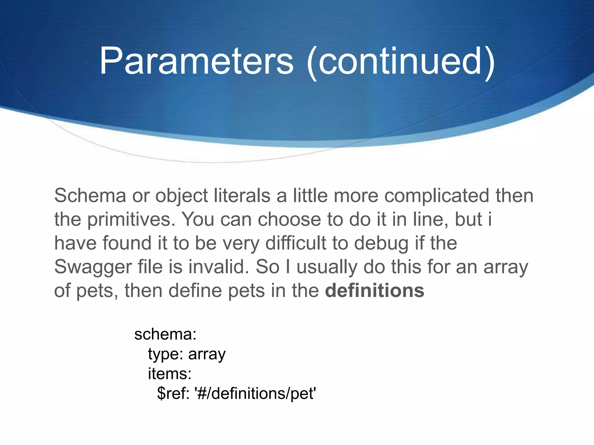 Parameters (continued)
Schema or object literals a little more complicated then
the primitives. You can choose to do it in line, but i
have found it to be very difficult to debug if the
Swagger file is invalid. So I usually do this for an array
of pets, then define pets in the definitions
schema:
type: array
items:
$ref: '#/definitions/pet'
 
