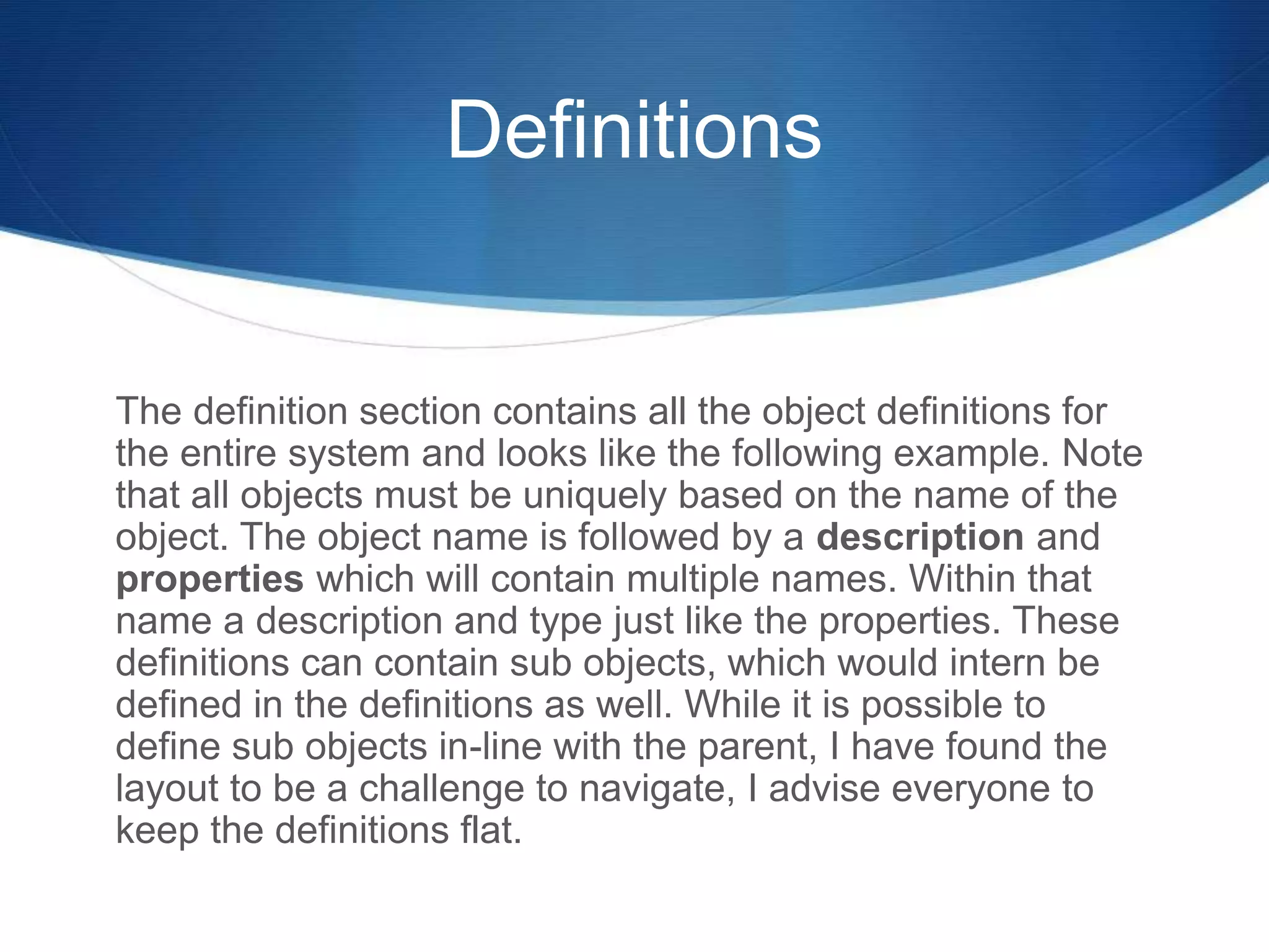 Definitions
The definition section contains all the object definitions for
the entire system and looks like the following example. Note
that all objects must be uniquely based on the name of the
object. The object name is followed by a description and
properties which will contain multiple names. Within that
name a description and type just like the properties. These
definitions can contain sub objects, which would intern be
defined in the definitions as well. While it is possible to
define sub objects in-line with the parent, I have found the
layout to be a challenge to navigate, I advise everyone to
keep the definitions flat.
 