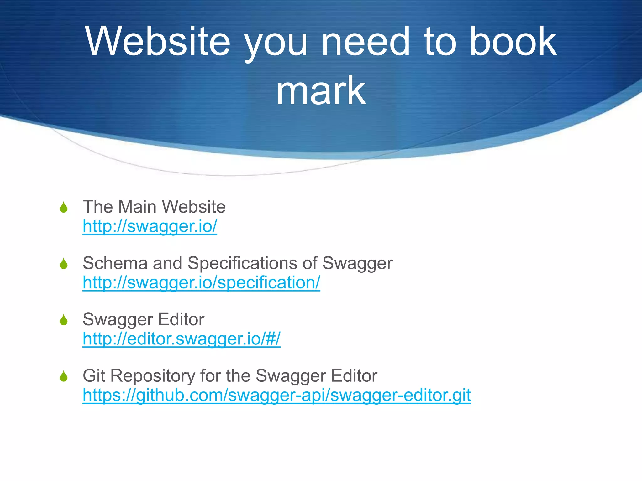 Website you need to book
mark
S The Main Website
http://swagger.io/
S Schema and Specifications of Swagger
http://swagger.io/specification/
S Swagger Editor
http://editor.swagger.io/#/
S Git Repository for the Swagger Editor
https://github.com/swagger-api/swagger-editor.git
 
