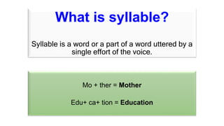What is syllable?
Syllable is a word or a part of a word uttered by a
single effort of the voice.
Mo + ther = Mother
Edu+ ca+ tion = Education
 