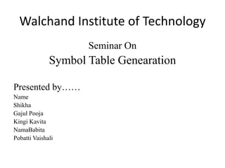 Walchand Institute of Technology 
Seminar On 
Symbol Table Genearation 
Presented by…… 
Name 
Shikha 
Gajul Pooja 
Kingi Kavita 
NamaBabita 
Pobatti Vaishali 
 
