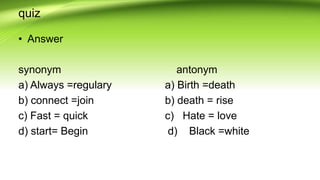 quiz
• Answer
synonym antonym
a) Always =regulary a) Birth =death
b) connect =join b) death = rise
c) Fast = quick c) Hate = love
d) start= Begin d) Black =white
 