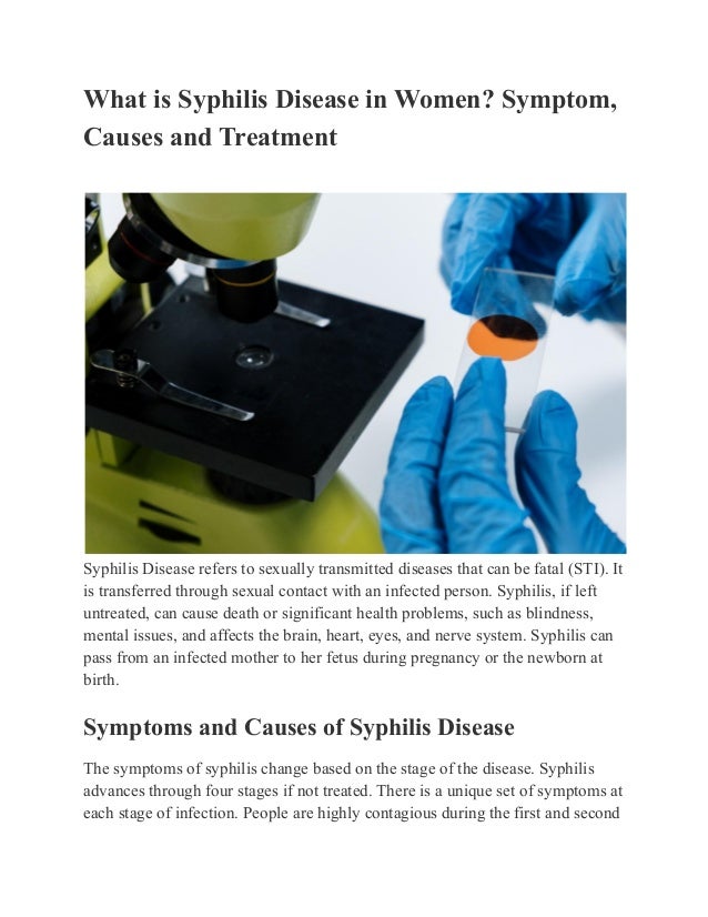 What is Syphilis Disease in Women? Symptom,
Causes and Treatment
Syphilis Disease refers to sexually transmitted diseases that can be fatal (STI). It
is transferred through sexual contact with an infected person. Syphilis, if left
untreated, can cause death or significant health problems, such as blindness,
mental issues, and affects the brain, heart, eyes, and nerve system. Syphilis can
pass from an infected mother to her fetus during pregnancy or the newborn at
birth.
Symptoms and Causes of Syphilis Disease
The symptoms of syphilis change based on the stage of the disease. Syphilis
advances through four stages if not treated. There is a unique set of symptoms at
each stage of infection. People are highly contagious during the first and second
 
