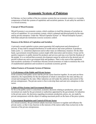 Economic System of Pakistan
In Pakistan, we have neither of the two extreme systems but our economic system is a via media
compromise of both the systems of capitalistic and socialistic patterns. It can safely be said that it
is a mixed economy.
Concept of Mixed Economy
Mixed Economy is an economic system, which combines in itself the elements of socialism as
well as of capitalism. It is an economic system, which is planned and directed partly by the state
and by private enterprise. Under the “Mixed Capitalist System” or “Mixed Enterprise System”,
both State and private institutions exercise economic control.
Panacea of the Defects of Capitalism and Socialism
A privately owned capitalist system cannot guarantee full employment and elimination of
poverty. It may lead to unequal distribution of wealth and air and water pollution. It produces
trade cycles. i.e. sometimes depression and at other times an inflationary situation. On the other
hand, a government owned business system might stifle innovation and invention. It may not be
quickly responsive to public desired for products and services and may even limit the freedom of
the people. It is so realized that economic development cannot be achieved at the desired rate of
growth without any active government help and guidance. That is why most of the capitalistic
and socialistic economics of world have become mixed economics in order to minimize the evils
of unadulterated capitalism and socialism to accelerate economic growth.
Salient Features of Economic System of Pakistan
1. Co-Existence of the Public and Private Sectors
In the economy both public sector and the private sector function together. In one part are those
industries, the responsibility for the development of which is entrusted to the state and they are
owned and managed by the state. Other industries are left under the authority and control of the
private entrepreneurs. The private sector is free to develop them and start new enterprises in this
sector.
2. Role of Price System And Government Directives
So far as the public sector is concerned, economic decisions relating to production, prices and
investment are made by the government or authorities appointed by the government. In industries
in the private sector, the decisions regarding investment, production, prices, etc, are made by
private entrepreneurs with the object of making maximum profit on the basis of the price system.
3. Government Regulation and Control of Private Sector
In a mixed economy, the government adopts necessary measures to regulate and influence the
private sector, so that it may function in the interests of the nation rather than exclusively in the
interests of the private entrepreneurs.
 