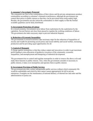 4. consumer’s Sovereignty Protected
The consumers are free to buy commodities of their choice and the private entrepreneurs produce
commodities according to consumer‟s demand or preferences, although the government can
control their prices in public interest so that they can be prevented from rising unduly high.
Besides, the government can also ration the commodities in short supply so that the limited
available quantities can be fairly distributed.
5. Government Protection of Labour
In a mixed economy, Government saves labour from exploitation by the exploitation by the
capitalists. Several factory acts have been passed to regulate the working conditions of labour.
The government also takes necessary steps to prevent industrial disputes.
6. Reduction of Economic Inequalities
The governments in mixed economics take necessary steps for the reduction of inequalities of
income and wealth for promoting social justice and social stability and social welfare, increasing
production and for providing equal opportunities for all.
7. Control of Monopoly
A charge against monopolies is that they reduce output and raise prices in order to get maximum
profit leading to miss-allocation of productive resources of the community, economic
inequalities, and unemployment and hampering of industrial development.
The government tries to control and regulate monopolies in order to remove the above evils and
make them function in public interest. Also, when the government considers it necessary in
public interest, it takes over monopolies and operates them in public interest.
8. Government Provision of Public Services
The government provides certain indispensable public services without which community life
would be unthinkable and which by their nature cannot appropriately be left to private
enterprises. Examples are the maintenance of national defence, of internal law and order and the
administration of justice etc.
 
