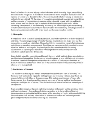 benefit of and service to man belongs collectively to the whole humanity. Legal ownership by
the individual is recognized in Islam but it is subject to the moral obligation that in all wealth all
sections of society have the right to share. Thus private or individual ownership in Islam is not
unlimited or unrestricted. All the means of production are not placed under private ownership as
public ownership of certain things of common utility exists side by side with it in an Islamic
state. Islamic state has also the right to nationalize certain things which are under private
ownership for the benefit of the community. In this way the limited right of private ownership
with law of inheritance which distributes the estate of the deceased among fairly large number of
heirs averts concentration of wealth in few hands and thus prevents class-conflict.
2. Monopoly:
Competition, which is another feature of capitalism, leads to the destruction of minor enterprises
and firms. This encourages merger of smaller business organizations into major ones and thus
monopolies or cartels are established. Monopolies kill free competition, cause inflation in prices
and ultimately result into unemployment. Thus labor and consumer are both exploited in such a
situation. Moreover, trade-cycles, unplanned production, over-competition, increasing
accumulation of capital upsets the balance between production and consumption which
sometimes leads to economic depressions.
Islam forbids unhealthy competition and bans all the ways which lead to it. Islam also disallows
establishment of monopolies. The Prophet of Islam is reported to have said Whoever monopolies
is a sinner. Especially monopolies over food-stuffs or articles of daily use are forbidden by
Islam. Commodities and services which are of the common interest of the community are never
allowed to be monopolized.
3. Institutions of Interest:
The Institution of banking and interest is the life-blood of capitalistic form of economy. For
business, trade and industry especially for big projects and economic ventures, huge funds are
required which no individual or firm can arrange. This leads to establishment of banks who
borrow capital from depositors and investors on lower rate of interest and lend it to business
enterprises on higher rate of interest. Thus the institution of interest has become part and parcel
of capitalism.
Islam considers interest as the most exploitive institution for humanity and has abolished it root
and branch in its every form and manifestation. According to al-Quran taking of interest
tantamount to war against God and His Apostle, while according to Prophet Muhammad (PBUH)
interest is worse than adultery. Islam builds its economy on interest free basis and promotes
profit and partnership as incentive for saving and investment.
 
