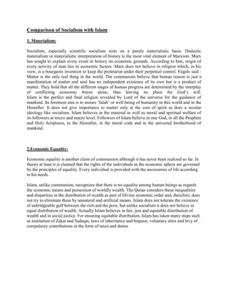 Comparison of Socialism with Islam
1. Materialism:
Socialism, especially scientific socialism rests on a purely materialistic basis. Dialectic
materialism or materialistic interpretation of history is the most vital element of Marxism. Marx
has sought to explain every event in history on economic grounds. According to him, origin of
every activity of man lies in economic factors. Marx does not believe in religion which, in his
view, is a bourgeois invention to keep the proletariat under their perpetual control. Engels said :
Matter is the only real thing in the world. The communists believe that human reason is just a
manifestation of matter and soul has no independent existence of its own but is a product of
matter. They hold that all the different stages of human progress are determined by the interplay
of conflicting economic forces alone, thus leaving no place for God‟s will.
Islam is the perfect and final religion revealed by Lord of the universe for the guidance of
mankind. Its foremost aim is to ensure „falah‟ or well-being of humanity in this world and in the
Hereafter. It does not give importance to matter only at the cost of spirit as does a secular
ideology like socialism. Islam believes in the material as well as moral and spiritual welfare of
its followers at micro and macro level. Followers of Islam believe in one God, in all the Prophets
and Holy Scriptures, in the Hereafter, in the moral code and in the universal brotherhood of
mankind.
2.Economic Equality:
Economic equality is another claim of communism although it has never been realized so far. In
theory at least it is claimed that the rights of the individuals in the economic sphere are governed
by the principles of equality. Every individual is provided with the necessaries of life according
to his needs.
Islam, unlike communism, recognizes that there is no equality among human beings as regards
the economic means and possession of worldly wealth. The Quran considers these inequalities
and disparities in the distribution of wealth as part of Divine economic order and, therefore, does
not try to eliminate them by unnatural and artificial means. Islam does not tolerate the existence
of unbridgeable gulf between the rich and the poor, but unlike socialism it does not believe in
equal distribution of wealth. Actually Islam believes in fair, just and equitable distribution of
wealth and in social justice. For ensuring equitable distribution, Islam has taken many steps such
as institution of Zakat and Sadaqat, laws of inheritance and bequest, voluntary alms and levy of
compulsory contributions in the form of taxes and duties
 