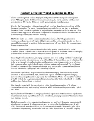 Factors affecting world economy in 2012
Global economic growth slowed sharply in 2011 partly due to the European sovereign debt
crisis. Although a global double-dip recession is unlikely, the world economy will face more
uncertainties in 2012 as the debt crisis is still spreading in developed countries.
Whether the European debt crisis can be completely resolved depends on the political will for
European integration. The recent changes of governments in Greece and Italy as well as the
European Union‟s breakthrough in fiscal integration have shown their will to resolve the crisis.
Only with a strong political will can the European Union completely resolve the debt crisis and
eliminate the possibility of a euro area break-up.
The United States has a better economic outlook than Europe. The U.S. government is
reasonably confident about solving its debt problems, and the U.S. property market has shown
signs of bottoming out. In addition, the Japanese economy will grow faster this year due to post-
disaster reconstruction.
Emerging economies will continue to maintain relatively rapid growth and drive global
economic growth. However, due to the weak economic growth in developed countries, emerging
economies face a difficult dilemma between economic growth and inflation.
Since the global financial crisis, emerging economies have been leading world recovery through
massive government intervention, and have suffered heavily from inflation and overheating. Due
to the sovereign debt crisis plaguing developed countries, emerging economies have to loosen
their economic policy again before bringing inflation under complete control. The overheated
domestic economy and sluggish external demand have put emerging economies in a dilemma
between maintaining rapid growth and controlling inflation.
International capital flows may reverse and return from emerging economies to developed
countries. In the second half of 2011, international capitals started flowing from emerging
economies to developed countries, especially the United States. On the one hand, this backflow
probably reflects the hedging character of international capitals. On the other hand, two middle
and long-term factors should be noticed.
First, in order to deal with the sovereign debt crisis, financial organizations of developed
countries have adopted “deleveraging” measures, which lead to sustaining demands for capital
backflows.
Second, the risk from bubbles of emerging countries' capital markets has increased significantly.
Once the international capital backflow turns into a trend, emerging economies' financial systems
may face new impacts.
The bulk commodity prices may continue fluctuating at a high level. Emerging economies will
stimulate their economic developments and serve as engines for the global economy. It will
offset the economic slowdown of developed countries and the world. Meanwhile, quite a few
countries are implementing new stimulus policies. Under the condition of currencies keeping
 