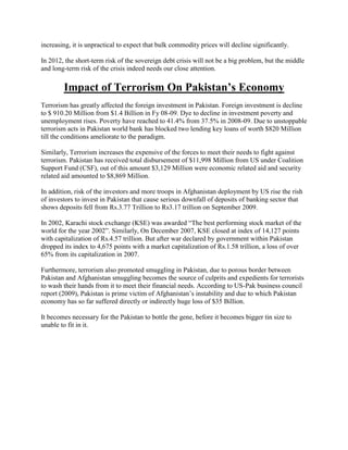 increasing, it is unpractical to expect that bulk commodity prices will decline significantly.
In 2012, the short-term risk of the sovereign debt crisis will not be a big problem, but the middle
and long-term risk of the crisis indeed needs our close attention.
Impact of Terrorism On Pakistan’s Economy
Terrorism has greatly affected the foreign investment in Pakistan. Foreign investment is decline
to $ 910.20 Million from $1.4 Billion in Fy 08-09. Dye to decline in investment poverty and
unemployment rises. Poverty have reached to 41.4% from 37.5% in 2008-09. Due to unstoppable
terrorism acts in Pakistan world bank has blocked two lending key loans of worth $820 Million
till the conditions ameliorate to the paradigm.
Similarly, Terrorism increases the expensive of the forces to meet their needs to fight against
terrorism. Pakistan has received total disbursement of $11,998 Million from US under Coalition
Support Fund (CSF), out of this amount $3,129 Million were economic related aid and security
related aid amounted to $8,869 Million.
In addition, risk of the investors and more troops in Afghanistan deployment by US rise the rish
of investors to invest in Pakistan that cause serious downfall of deposits of banking sector that
shows deposits fell from Rs.3.77 Trillion to Rs3.17 trillion on September 2009.
In 2002, Karachi stock exchange (KSE) was awarded “The best performing stock market of the
world for the year 2002”. Similarly, On December 2007, KSE closed at index of 14,127 points
with capitalization of Rs.4.57 trillion. But after war declared by government within Pakistan
dropped its index to 4,675 points with a market capitalization of Rs.1.58 trillion, a loss of over
65% from its capitalization in 2007.
Furthermore, terrorism also promoted smuggling in Pakistan, due to porous border between
Pakistan and Afghanistan smuggling becomes the source of culprits and expedients for terrorists
to wash their hands from it to meet their financial needs. According to US-Pak business council
report (2009), Pakistan is prime victim of Afghanistan‟s instability and due to which Pakistan
economy has so far suffered directly or indirectly huge loss of $35 Billion.
It becomes necessary for the Pakistan to bottle the gene, before it becomes bigger tin size to
unable to fit in it.
 