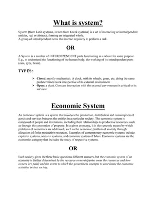 What is system?
System (from Latin systema, in turn from Greek systēma) is a set of interacting or interdependent
entities, real or abstract, forming an integrated whole.
A group of interdependent items that interact regularly to perform a task.
OR
A System is a number of INTERDEPENDENT parts functioning as a whole for some purpose.
E.g., to understand the functioning of the human body, the working of its interdependent parts
(ears, eyes, brain).
TYPES:
 Closed: mostly mechanical; A clock, with its wheels, gears, etc, doing the same
predetermined work irrespective of its external environment
 Open: a plant. Constant interaction with the external environment is critical to its
survival.
Economic System
An economic system is a system that involves the production, distribution and consumption of
goods and services between the entities in a particular society. The economic system is
composed of people and institutions, including their relationships to productive resources, such
as through the convention of property. In a given economy, it is the systemic means by which
problems of economics are addressed, such as the economic problem of scarcity through
allocation of finite productive resources. Examples of contemporary economic systems include
capitalist systems, socialist systems, and economic system of Islam. Economic systems are the
economics category that includes the study of respective systems.
OR
Each society gives the three basic questions different answers, but the economic system of an
economy is further determined by the resource ownership(who owns the resources and how
owners are paid) and the extent to which the government attempts to coordinate the economic
activities in that society.
 